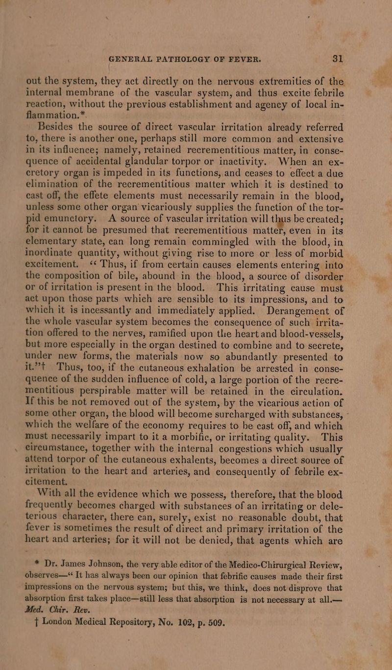 out the system, they act directly on the nervous extremities of the internal membrane of the vascular system, and thus excite febrile reaction, without the previous establishment and agency of local in- flammation.*. Besides the source of direct vascular irritation already referred to, there is another one, perhaps still more common and extensive in its influence; namely, retained recrementitious matter, in conse- quence of accidental glandular torpor or inactivity. When an ex- cretory organ is impeded in its functions, and ceases to effect a due elimination of the recrementitious matter which it is destined to cast off, the effete elements must necessarily remain in the blood, unless some other organ vicariously supplies the function of the tor- pid emunctory. A source of vascular irritation will thus be created; for it cannot be presumed that recrementitious matter, even in its elementary state, can long remain commingled with the blood, in inordinate quantity, without giving rise to more or less of morbid excitement. ‘¢ Thus, if from certain causes elements entering into the composition of bile, abound in the blood, a source of disorder or of irritation is present in the blood. This irritating cause must act upon those parts whieh are sensible to its impressions, and to which it is incessantly and immediately applied. Derangement of the whole vascular system becomes the consequence of such irrita- tion offered to the nerves, ramified upon the heart and blood-vessels, but more especially in the organ destined to combine and to secrete, under new forms, the materials now so abundantly presented to it.”t Thus, too, if the cutaneous exhalation be arrested in conse- quence of the sudden influence of cold, a large portion of the recre- mentitious perspirable matter will be retained in the circulation. If this be not removed out of the system, by the vicarious action of some other organ, the blood will become surcharged with substances, which the welfare of the economy requires to be cast off, and which must necessarily impart to it a morbific, or irritating quality. This circumstance, together with the internal congestions which usually attend torpor of the cutaneous exhalents, becomes a direct source of irritation to the heart and arteries, and consequently of febrile ex- citement. | With all the evidence which we possess, therefore, that the blood frequently becomes charged with substances of an irritating or dele- terious character, there can, surely, exist no reasonable doubt, that fever is sometimes the result of direct and primary irritation of the heart and arteries; for it will not be denied, that agents which are * Dr. James Johnson, the very able editor of the Medico-Chirurgical Review, observes—“ It has always been our opinion that febrific causes made their first impressions on the nervous system; but this, we think, does not disprove that absorption first takes place—still less that absorption is not necessary at all.— Med. Chir. Rev. } London Medical Repository, No. 102, p. 509.