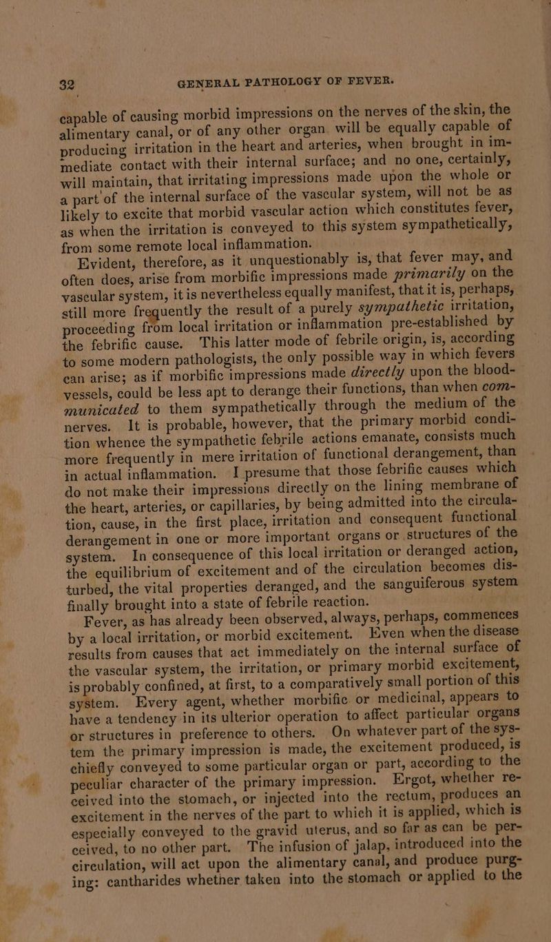 capable of causing morbid impressions on the nerves of the skin, the alimentary canal, or of any other organ. will be equally capable of producing ‘rritation in the heart and arteries, when brought in im- mediate contact with their internal surface; and no one, certainly, will maintain, that irritating impressions made upon the whole or a part'of the internal surface of the vascular system, will not be as likely to excite that morbid vascular action which constitutes fever, as when the irritation is conveyed to this system sympathetically, from some remote local inflammation. | Evident, therefore, as it unquestionably is, that fever may, and often does, arise from morbific impressions made primarily on the vascular system, it is nevertheless equally manifest, that it is, perhaps, still more frequently the result of a purely sympathetic irritation, proceeding from local irritation or inflammation pre-established by the febrific cause. This latter mode of febrile origin, is, according to some modern pathologists, the only possible way in which fevers ean arise; as if morbific impressions made direct/y upon the blood- vessels, could be less apt to derange their functions, than when com- municated to them sympathetically through the medium of the nerves. It is probable, however, that the primary morbid condi- tion whence the sympathetic febrile actions emanate, consists much more frequently in mere irritation of functional derangement, than in actual inflammation. I presume that those febrific causes which do not make their impressions directly on the lining membrane of the heart, arteries, or capillaries, by being admitted into the circula- tion, cause, in the first place, irritation and consequent functional. derangement in one or more important organs or structures of the system. In consequence of this local irritation or deranged action, the equilibrium of excitement and of the circulation becomes dis- turbed, the vital properties deranged, and the sanguiferous system finally brought into a state of febrile reaction. | Fever, as has already been observed, always, perhaps, commences by a local irritation, or morbid excitement. Even when the disease results from causes that act immediately on the internal surface of the vascular system, the irritation, or primary morbid excitement, is probably confined, at first, to a comparatively small portion of this tien: Every agent, whether morbific or medicinal, appears to have a tendency in its ulterior operation to affect particular organs or structures in preference to others. On whatever part of the sys- tem the primary impression is made, the excitement produced, is chiefly conveyed to some particular organ or part, according to the peculiar character of the primary impression. Ergot, whether re- ceived into the stomach, or injected into the rectum, produces an excitement in the nerves of the part to which it is applied, which is especially conveyed to the gravid uterus, and so far as can be per- ceived, to no other part. The infusion of jalap, introduced into the circulation, will act upon the alimentary canal, and produce purg- ing: cantharides whether taken into the stomach or applied to the