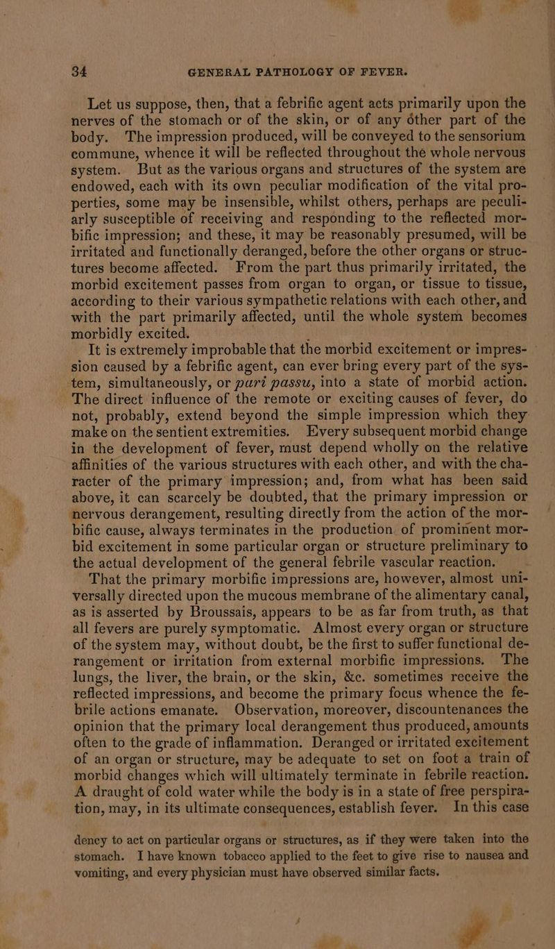 Let us suppose, then, that a febrific agent acts primarily upon the nerves of the stomach or of the skin, or of any other part of the body. The impression produced, will be conveyed to the sensorium commune, whence it will be reflected throughout the whole nervous system. But as the various organs and structures of the system are endowed, each with its own peculiar modification of the vital pro- perties, some may be insensible, whilst others, perhaps are peculi- arly susceptible of receiving and responding to the reflected mor- bific impression; and these, it may be reasonably presumed, will be irritated and functionally deranged, before the other organs or struc- tures become affected. From the part thus primarily irritated, the morbid excitement passes from organ to organ, or tissue to tissue, according to their various sympathetic relations with each other, and with the part primarily affected, until the whole system becomes morbidly excited. 3 It is extremely improbable that the morbid excitement or impres- — sion caused by a febrific agent, can ever bring every part of the sys- tem, simultaneously, or part passu, into a state of morbid action. The direct influence of the remote or exciting causes of fever, do not, probably, extend beyond the simple impression which they make on the sentient extremities. very subsequent morbid change in the development of fever, must depend wholly on the relative affinities of the various structures with each other, and with the cha- racter of the primary impression; and, from what has been said above, it can scarcely be doubted, that the primary impression or nervous derangement, resulting directly from the action of the mor- bific cause, always terminates in the production of prominent mor- bid excitement in some particular organ or structure preliminary to the actual development of the general febrile vascular reaction. That the primary morbific impressions are, however, almost uni- versally directed upon the mucous membrane of the alimentary canal, as is asserted by Broussais, appears to be as far from truth, as that all fevers are purely symptomatic. Almost every organ or structure of the system may, without doubt, be the first to suffer functional de- rangement or irritation from external morbific impressions. The lungs, the liver, the brain, or the skin, &amp;c. sometimes receive the reflected impressions, and become the primary focus whence the fe- brile actions emanate. Observation, moreover, discountenances the opinion that the primary local derangement thus produced, amounts often to the grade of inflammation. Deranged or irritated excitement of an organ or structure, may be adequate to set on foot a train of morbid changes which will ultimately terminate in febrile reaction. A draught of cold water while the body is in a state of free perspira- tion, may, in its ultimate consequences, establish fever. In this case dency to act on particular organs or structures, as if they were taken into the stomach. I have known tobacco applied to the feet to give rise to nausea and vomiting, and every physician must have observed similar facts. f 1 eS §