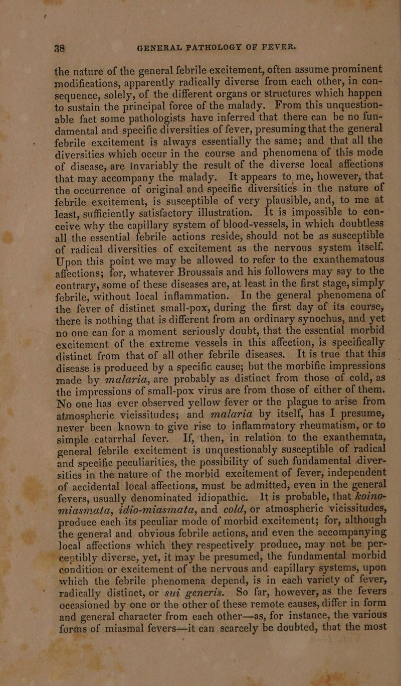 the nature of the general febrile excitement, often assume prominent modifications, apparently radically diverse from each other, in con- sequence, solely, of the different organs or structures which happen able fact some pathologists have inferred that there can be no fun- damental and specific diversities of fever, presuming that the general febrile excitement is always essentially the same; and that all the diversities which occur in the course and phenomena of this mode of disease, are invariably the result of the diverse local affections that may accompany the malady. It appears to me, however, that the occurrence of original and specific diversities in the nature of febrile excitement, is susceptible of very plausible, and, to me at least, sufficiently satisfactory illustration. It is impossible to con-- ceive why the capillary system of blood-vessels, in which doubtless all the essential febrile actions reside, should not be as susceptible of radical diversities of excitement as the nervous system itself. Upon this point we may be allowed to refer to the exanthematous affections; for, whatever Broussais and his followers may say to the contrary, some of these diseases are, at least in the first stage, simply febrile, without local inflammation. In the general phenomena of the fever of distinct small-pox, during the first day of its course, there is nothing that is different from an ordinary synochus, and yet no one can for a moment seriously doubt, that the essential morbid excitement of the extreme vessels in this affection, is specifically distinct from that of all other febrile diseases. It is true that this disease is produced by a specific cause; but the morbific impressions made by malaria, are probably as distinct from those of cold, as the impressions of small-pox virus are from those of either of them. No one has ever observed yellow fever or the plague to arise from atmospheric vicissitudes; and malaria by itself, has I presume, never been known to give rise to inflammatory rheumatism, or to simple catarrhal fever. If, then, in relation to the exanthemata, general febrile excitement is unquestionably susceptible of radical and specific peculiarities, the possibility of such fundamental diver- sities in the nature of the morbid excitement of fever, independent fevers, usually denominated idiopathic. It is probable, that Aovno- miasmata, idio-miasmata, and cold, or atmospheric vicissitudes, produce each its peculiar mode of morbid excitement; for, although the general and obvious febrile actions, and even the accompanying local affections which they respectively produce, may not be. per- condition or excitement of the nervous and capillary systems, upon which the febrile phenomena depend, is in each variety of fever, radically distinct, or sud generis. So far, however, as the fevers occasioned by one or the other of these remote causes, differ in form and general character from each other—as, for instance, the various forms of miasmal fevers—it can scarcely be doubted, that the most be R - ig. oe “ a. 1