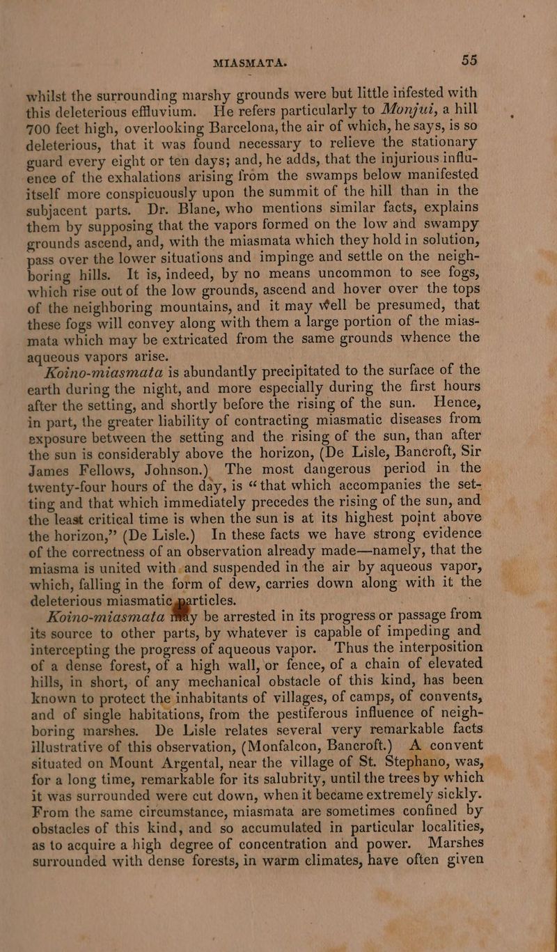 whilst the surrounding marshy grounds were but little infested with this deleterious efluvium. He refers particularly to Monjui, a hill 700 feet high, overlooking Barcelona, the air of which, he says, is so deleterious, that it was found necessary to relieve the stationary guard every eight or ten days; and, he adds, that the injurious influ- ence of the exhalations arising from the swamps below manifested itself more conspicuously upon the summit of the hill than in the subjacent parts. Dr. Blane, who mentions similar facts, explains them by supposing that the vapors formed on the low and swampy grounds ascend, and, with the miasmata which they hold in solution, pass over the lower situations and impinge and settle on the neigh- boring hills. It is, indeed, by no means uncommon to sce fogs, which rise out of the low grounds, ascend and hover over the tops of the neighboring mountains, and it may Well be presumed, that these fogs will convey along with them a large portion of the mias- mata which may be extricated from the same grounds whence the aqueous vapors arise. | Koino-miasmata is abundantly precipitated to the surface of the earth during the night, and more especially during the first hours after the setting, and shortly before the rising of the sun. Hence, in part, the greater liability of contracting miasmatic diseases from exposure between the setting and the rising of the sun, than after the sun is considerably above the horizon, (De Lisle, Bancroft, Sir James Fellows, Johnson.) The most dangerous period in the twenty-four hours of the day, is “that which accompanies the set- ting and that which immediately precedes the rising of the sun, and the least critical time is when the sun is at its highest point above the horizon,” (De Lisle.) In these facts we have strong evidence of the correctness of an observation already made—namely, that the miasma is united with.and suspended in the air by aqueous vapor, which, falling in the form of dew, carries down along with it the deleterious miasmatic particles. | i Koino-miasmata be arrested in its progress or passage from its source to other parts, by whatever is capable of impeding and intercepting the progress of aqueous vapor. Thus the interposition of a dense forest, of a high wall, or fence, of a chain of elevated hills, in short, of any mechanical obstacle of this kind, has been known to protect the inhabitants of villages, of camps, of convents, and of single habitations, from the pestiferous influence of neigh- boring marshes. De Lisle relates several very remarkable facts illustrative of this observation, (Monfalcon, Bancroft.) A convent situated on Mount Argental, near the village of St. Stephano, was, — for a long time, remarkable for its salubrity, until the trees by which it was surrounded were cut down, when it became extremely sickly. From the same circumstance, miasmata are sometimes confined by obstacles of this kind, and so accumulated in particular localities, as to acquire a high degree of concentration and power. Marshes surrounded with dense forests, in warm climates, have often given