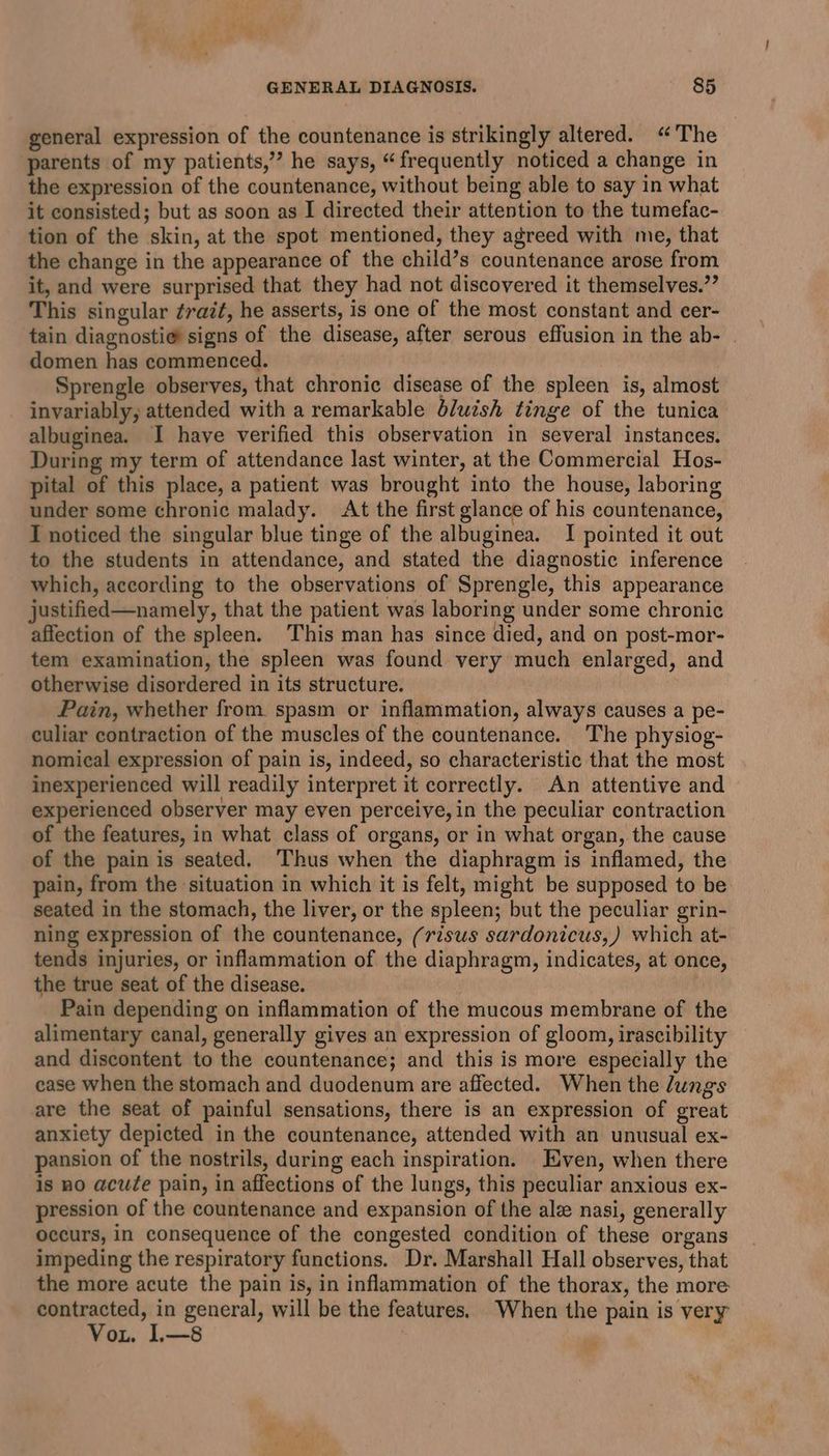 general expression of the countenance is strikingly altered. “The parents of my patients,” he says, “frequently noticed a change in the expression of the countenance, without being able to say in what it consisted; but as soon as I directed their attention to the tumefac- tion of the skin, at the spot mentioned, they agreed with me, that the change in the appearance of the child’s countenance arose from it, and were surprised that they had not discovered it themselves.” This singular ¢razt, he asserts, is one of the most constant and cer- tain diagnosti@ signs of the disease, after serous effusion in the ab- | domen has commenced. Sprengle observes, that chronic disease of the spleen is, almost invariably, attended with a remarkable bluish tinge of the tunica albuginea. I have verified this observation in several instances. During my term of attendance last winter, at the Commercial Hos- pital of this place, a patient was brought into the house, laboring under some chronic malady. At the first glance of his countenance, I noticed the singular blue tinge of the albuginea. I pointed it out to the students in attendance, and stated the diagnostic inference which, according to the observations of Sprengle, this appearance justified—namely, that the patient was laboring under some chronic affection of the spleen. This man has since died, and on post-mor- tem examination, the spleen was found very much enlarged, and otherwise disordered in its structure. Pain, whether from. spasm or inflammation, always causes a pe- culiar contraction of the muscles of the countenance. The physiog- nomical expression of pain is, indeed, so characteristic that the most inexperienced will readily interpret it correctly. An attentive and experienced observer may even perceive, in the peculiar contraction of the features, in what class of organs, or in what organ, the cause of the pain is seated. Thus when the diaphragm is inflamed, the pain, from the situation in which it is felt, might be supposed to be seated in the stomach, the liver, or the spleen; but the peculiar grin- ning expression of the countenance, (risus sardonicus,) which at- tends injuries, or inflammation of the diaphragm, indicates, at once, the true seat of the disease. | Pain depending on inflammation of the mucous membrane of the alimentary canal, generally gives an expression of gloom, irascibility and discontent to the countenance; and this is more especially the case when the stomach and duodenum are affected. When the lungs are the seat of painful sensations, there is an expression of great anxiety depicted in the countenance, attended with an unusual ex- pansion of the nostrils, during each inspiration. Even, when there is no acute pain, in affections of the lungs, this peculiar anxious ex- pression of the countenance and expansion of the ale nasi, generally occurs, in consequence of the congested condition of these organs impeding the respiratory functions. Dr. Marshall Hall observes, that the more acute the pain is, in inflammation of the thorax, the more pee in general, will be the features. When the pain is very ot. 1L—8