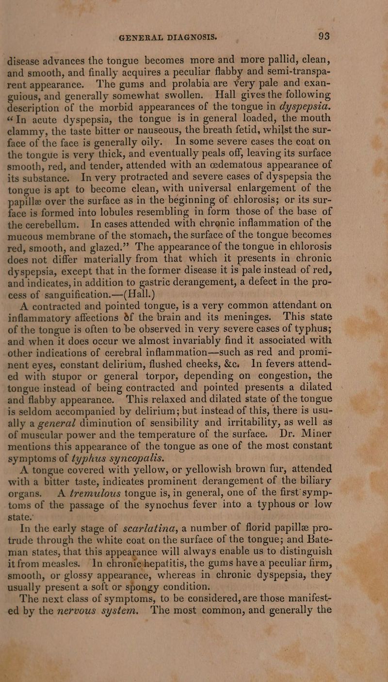 disease advances the tongue becomes more and more pallid, clean, and smooth, and finally acquires a peculiar flabby and semi-transpa- rent appearance. The gums and prolabia are very pale and exan- guious, and generally somewhat swollen. Hall gives the following description of the morbid appearances of the tongue in dyspepsza. “In acute dyspepsia, the tongue is in general loaded, the mouth clammy, the taste bitter or nauseous, the breath fetid, whilst the sur- face of the face is generally oily. In some severe cases the coat on the tongue is very thick, and eventually peals off, leaving its surface smooth, red, and tender, attended with an cedematous appearance of its substance. In very protracted and severe cases of dyspepsia the tongue is apt to become clean, with universal enlargement of the papille over the surface as in the beginning of chlorosis; or its sur- face is formed into lobules resembling in form those of the base of the cerebellum. In cases attended with chronic inflammation of the mucous membrane of the stomach, the surface of the tongue becomes red, smooth, and glazed.’’ The appearance of the tongue in chlorosis does not differ materially from that which it presents in chronic dyspepsia, except that in the former disease it is pale instead of red, and indicates, in addition to gastric derangement, a defect in the pro- cess of sanguification.—(Hall.) A contracted and pointed tongue, is a very common attendant on inflammatory affections 8f the brain and its meninges. This state of the tongue is often to be observed in very severe cases of typhus; and when it does occur we almost invariably find it associated with _other indications of cerebral inflammation—such as red and promi- nent eyes, constant delirium, flushed cheeks, &c. In fevers attend- ed with stupor or general torpor, depending on congestion, the tongue instead of being contracted and pointed presents a dilated and flabby appearance. This relaxed and dilated state of the tongue is seldom accompanied by delirium; but instead of this, there is usu- ally a general diminution of sensibility and irritability, as well as of muscular power and the temperature of the surface. Dr. Miner mentions this appearance of the tongue as one of the most constant — symptoms of typhus syncopalis. A tongue covered with yellow, or yellowish brown fur, attended with a bitter taste, indicates prominent derangement of the biliary organs. <A ¢remulous tongue is, in general, one of the first’ symp- toms of the passage of the synochus fever into a typhous or low state.’ In the early stage of scarlatina, a number of florid papille pro- trude through the white coat on the surface of the tongue; and Bate- man states, that this appearance will always enable us to distinguish it from measles. In chronicthepatitis, the gums havea peculiar firm, smooth, or glossy appearance, whereas in chronic dyspepsia, they usually present a soft or spongy condition. The next class of symptoms, to be considered, are those manifest- ed by the nervous system. The most common, and generally the Pe