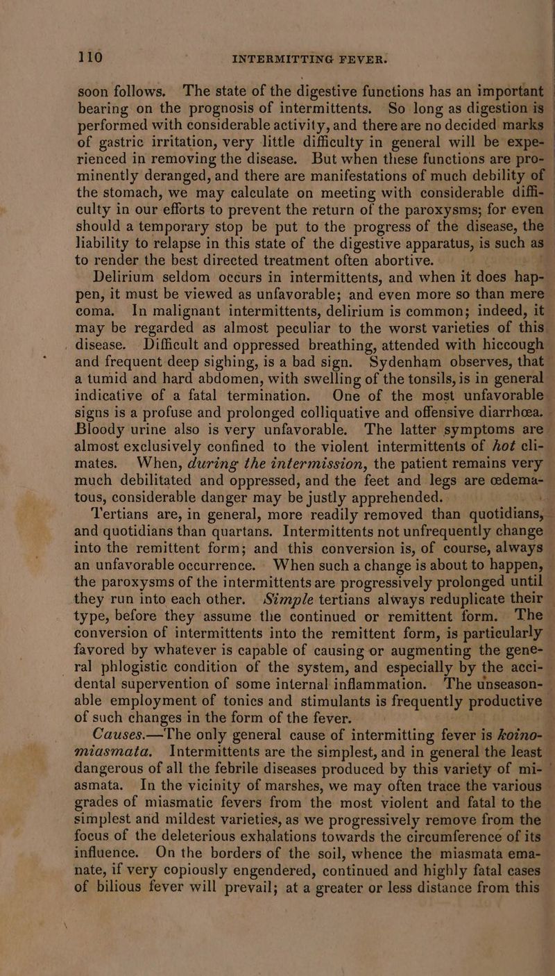 soon follows. The state of the digestive functions has an important bearing on the prognosis of intermittents. So long as digestion is performed with considerable activity, and there are no decided marks rienced in removing the disease. But when these functions are pro- minently deranged, and there are manifestations of much debility of the stomach, we may calculate on meeting with considerable diffi- culty in our efforts to prevent the return of the paroxysms; for even should a temporary stop be put to the progress of the disease, the liability to relapse in this state of the digestive apparatus, is such as to render the best directed treatment often abortive. Delirium seldom occurs in intermittents, and when it does hap- pen, it must be viewed as unfavorable; and even more so than mere _ disease. Difficult and oppressed breathing, attended with hiccough and frequent deep sighing, is a bad sign. Sydenham observes, that a tumid and hard abdomen, with swelling of the tonsils, is in general Bloody urine also is very unfavorable. The latter symptoms are almost exclusively confined to the violent intermittents of of cli- mates. When, during the intermission, the patient remains very much debilitated and oppressed, and the feet and legs are cedema- tous, considerable danger may be justly apprehended. and quotidians than quartans. Intermittents not unfrequently change an unfavorable occurrence. When such a change is about to happen, they run into each other. Simple tertians always reduplicate their type, before they assume the continued or remittent form. The conversion of intermittents into the remittent form, is particularly favored by whatever is capable of causing or augmenting the gene- . ° ° ° * dental supervention of some internal inflammation. ‘The unseason- of such changes in the form of the fever. | miasmata. Intermittents are the simplest, and in general the least dangerous of all the febrile diseases produced by this variety of mi- grades of miasmatic fevers from the most violent and fatal to the simplest and mildest varieties, as we progressively remove from the focus of the deleterious exhalations towards the circumference of its influence. On the borders of the soil, whence the miasmata ema- nate, if very copiously engendered, continued and highly fatal cases of bilious fever will prevail; at a greater or less distance from this