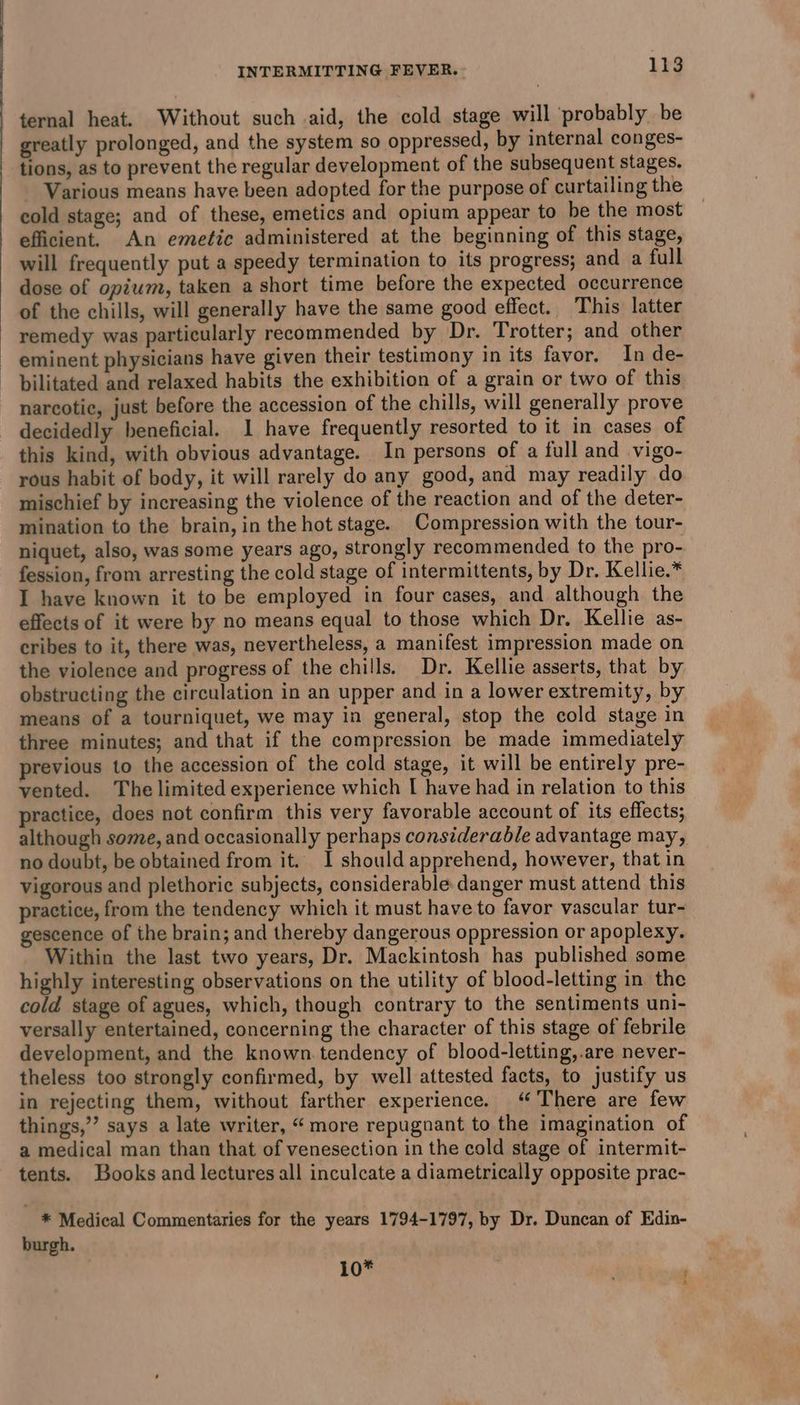 ternal heat. Without such aid, the cold stage will probably be greatly prolonged, and the system so oppressed, by internal conges- tions, as to prevent the regular development of the subsequent stages. Various means have been adopted for the purpose of curtailing the cold stage; and of these, emetics and opium appear to be the most efficient. An emetic administered at the beginning of this stage, will frequently put a speedy termination to its progress; and a full dose of opium, taken a short time before the expected occurrence of the chills, will generally have the same good effect. This latter remedy was particularly recommended by Dr. Trotter; and other eminent physicians have given their testimony in its favor. In de- bilitated and relaxed habits the exhibition of a grain or two of this narcotic, just before the accession of the chills, will generally prove decidedly beneficial. I have frequently resorted to it in cases of this kind, with obvious advantage. In persons of a full and vigo- rous habit of body, it will rarely do any good, and may readily do mischief by increasing the violence of the reaction and of the deter- mination to the brain, in the hot stage. Compression with the tour- niquet, also, was some years ago, strongly recommended to the pro- fession, from arresting the cold stage of intermittents, by Dr. Kellie.* I have known it to be employed in four cases, and although the effects of it were by no means equal to those which Dr. Kellie as- cribes to it, there was, nevertheless, a manifest impression made on the violence and progress of the chills. Dr. Kellie asserts, that by obstructing the circulation in an upper and in a lower extremity, by means of a tourniquet, we may in general, stop the cold stage in three minutes; and that if the compression be made immediately previous to the accession of the cold stage, it will be entirely pre- vented. The limited experience which I have had in relation to this practice, does not confirm this very favorable account of its effects; although some, and occasionally perhaps considerable advantage may, no doubt, be obtained from it. I should apprehend, however, that in vigorous and plethoric subjects, considerable. danger must attend this practice, from the tendency which it must have to favor vascular tur- gescence of the brain; and thereby dangerous oppression or apoplexy. Within the last two years, Dr. Mackintosh has published some highly interesting observations on the utility of blood-letting in the cold stage of agues, which, though contrary to the sentiments uni- versally entertained, concerning the character of this stage of febrile development, and the known. tendency of blood-letting,.are never- theless too strongly confirmed, by well attested facts, to justify us in rejecting them, without farther experience. ‘There are few things,’’ says a late writer, “more repugnant to the imagination of a medical man than that of venesection in the cold stage of intermit- tents. Books and lectures all inculcate a diametrically opposite prac- _ * Medical Commentaries for the years 1794-1797, by Dr. Duncan of Edin- burgh.