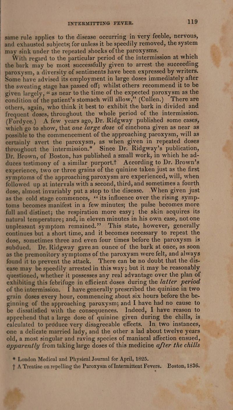 same rule applies to the disease occurring in very feeble, nervous, and exhausted subjects; for unless it be speedily removed, the system may sink under the repeated shocks of the paroxysms. With regard to the particular period of the intermission at which the bark may be most successfully given to arrest the succeeding paroxysm, a diversity of sentiments have been expressed by writers. — Some have advised its employment in large doses immediately after the sweating stage has passed off; whilst others recommend it to be given largely, “ as near to the time of the expected paroxysm as. the condition of the patient’s stomach will allow,” (Cullen.) There are — others, again, who think it best to exhibit the bark in divided and - frequent doses, throughout the whole period of the intermission. (Fordyce.) A few years ago, Dr. Ridgway published some cases, which go to show, that one /arge dose of cinchona given as near as possible to the commencement of the approaching paroxysm, will as certainly avert the paroxysm, as when given in repeated doses throughout the intermission.* Since Dr. Ridgway’s publication, Dr. Brown, of Boston, has published a small work, in which he ad- duces testimony of a similar purport.t According to Dr. Brown’s experience, two or three grains of the quinine taken just as the first symptoms of the approaching paroxysm are experienced, will, when followed up at intervals with a second, third, and sometimes a fourth dose, almost invariably put a stop to the disease. When given just as the cold stage commences, ‘its influence over the rising symp- toms becomes manifest in a few minutes; the pulse becomes more full and distinct; the respiration more easy; the skin acquires its natural temperature; and, in eleven minutes in his own case, not one unpleasant symptom remained.””? This state, however, generally continues but a short time, and it becomes necessary to repeat the dose, sometimes three and even four times before the paroxysm is subdued. Dr. Ridgway gavean ounce of the bark at once, as soon as the premonitory symptoms of the paroxysm were felt, and always found it to prevent the attack. There can be no doubt that the dis- ease may be speedily arrested in this way; but it may be reasonably questioned, whether it possesses any real advantage over the plan of exhibiting this febrifuge in efficient doses during the latter period of the intermission. I have generally prescribed the quinine in two grain doses every hour, commencing about six hours before the be- ginning of the approaching paroxysm; and I have had no cause to be dissatisfied with the consequences. Indeed, 1 have reason to apprehend that a large dose of quinine given during the chills, is calculated to produce very disagreeable effects. In two instances, one a delicate married lady, and the other a lad about twelve years old, a most singular and raving species of maniacal affection ensued, apparently from taking large doses of this medicine after the chills * London Medical and Physical Journal for April, 1825. + A Treatise on repelling the Paroxysm of Intermittent Fevers. Boston, 1836. Ah