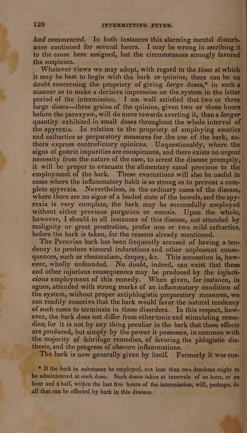 had commenced. In both instances this alarming mental disturb. — ance continued for several hours. I may be wrong in ascribing it — to the cause here assigned, but the circumstances strongly favored the suspicion. Whatever views we may adopt, with regard to the ¢ime at which it may be best to begin with the bark or quinine, there can be no doubt concerning the propriety of giving large doses,* in such a manner as to make a decisive impression on the system in the latter period of the intermission. I am well satisfied that two or three — large doses—three grains of the quinine, given two or three hours before the paroxysm, will do more towards averting it, thana larger quantity exhibited in small doses throughout the whole interval of the apyrexia. In relation to the propriety of employing emetics and cathartics as preparatory measures for the use of the bark, au- — thors express contradictory opinions. Unquestionably, where the signs of gastric impurities are conspicuous, and there exists no urgent necessity from the nature of the case, to arrest the disease promptly, it will be proper to evacuate the alimentary canal previous to the employment of the bark. These evacuations will also be useful in — cases where the inflammatory habit is so strong as to prevent a com- plete apyrexia. Nevertheless, in the ordinary cases of the disease, where there are no signs of a loaded state of the bowels, and the apy- rexia is very complete, the bark may be successfully employed — without either previous purgation or emesis. Upon the whole, however, I should in all instances of this disease, not attended by malignity or great prostration, prefer one or two mild cathartics, — before the bark is taken, for the reasons already mentioned. The Peruvian bark has been frequently accused of having a ten- dency to produce visceral indurations and other unpleasant conse-— quences, such as rheumatism, dropsy, &amp;c. This accusation is, how- ever, wholly unfounded. No doubt, indeed, can exist that these and other injurious consequences may be produced by the injudi- cious employment of this remedy. When given, for instance, in agues, attended with strong marks of an inflammatory condition of the system, without proper antiphlogistic preparatory measures, we — can readily conceive that the bark would favor the natural tendency of such cases to terminate in these disorders. In this respect, how- ever, the bark does not differ from other tonic and stimulating reme- dies; for it is not by any thing peculiar in the bark that these effects are produced, but simply by the power it possesses, in common with the majority of febrifuge remedies, of favoring the phlogistic dia- _ thesis, and the progress of obscure inflammations, | | _ The bark is now generally given by itself. Formerly it was cus- oy ee ree. suas _* If the bark in substance be employed, not less than two drachms ought to 4 be administered at each dose. Such doses taken at intervals of an hour, or an hour and a half, within the last five hours of the intermission, will, perhaps, do all that can be effected by bark in this disease.