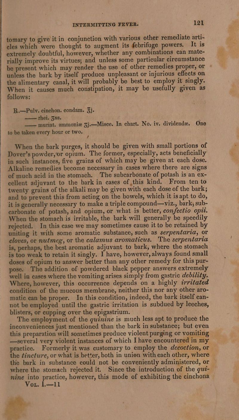 y tomary to give it in conjunction with various other remediate arti- cles which were thought to augment its febrifuge powers. It is extremely doubtful, however, whether any combinations can mate- rially improve its virtues; and unless some particular circumstance be present which may render the use of other remedies proper, or © unless the bark by itself produce unpleasant or injurious effects on the alimentary canal, it will probably be best to employ it singly. When it causes much constipation, it may be usefully given as follows: , R.—Puly. cinchon. condam. 3j. —— rhei. 3ss. _ __ muriat. ammonia 3j.—Misce. In chart. No. iv. dividende. One to be taken every hour or two. ; | When the bark purges, it should be given with small portions of Dover’s powder, ‘or opium. The former, especially, acts beneficially in such instances, five grains of which may be given at each dose. Alkaline remedies become necessary in cases where there are signs of much acid in the stomach. The subcarbonate of potash is an ex- cellent adjuvant to the bark in cases of this kind. From ten to twenty grains of the alkali may be given with each dose of the bark; and to prevent this from acting on the bowels, which it isapt to do, it is generally necessary to make a triple compound—viz., bark; sub- carbonate of potash, and opium, or what is better, confectio opit. When the stomach is irritable, the bark will generally be speedily rejected. In this case we may sometimes cause it to be retained by uniting it with some aromatic substance, such as serpentaria, or cloves, or nutmeg, or the calamus aromaticus. The serpentaria is, perhaps, the best aromatic adjuvant to bark, where the stomach is too weak to retain it singly. I have, however, always found small doses of opium to answer better than any other remedy for this pur- pose. The addition of powdered black pepper answers extremely well in cases where the vomiting arises simply from gastric debility. Where, however, this occurrence depends on a highly irritated condition of the mucous membrane, neither this nor any other aro- matic can be proper. In this condition, indeed, the bark itself can- not be employed until the gastric irritation is subdued by leeches, blisters, or cupping over the epigastrium. The employment of the guinine is much less apt to produce the inconveniences just mentioned than the bark in substance; but even this preparation will sometimes produce violent purging or vomiting — —several very violent instances of which I have encountered in my practice. Formerly it was customary to employ the decoction, or the zincture, or what is better, both in union with each other, where — the bark in substance could not be conveniently administered, or where the stomach rejected it. Since the introduction of the guz- nine =a practice, however, this mode of exhibiting the cinchona Vou. 1.—11 hey