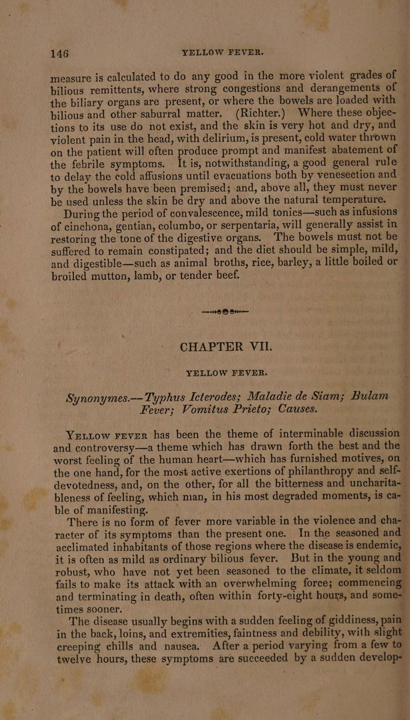 measure is calculated to do any good in the more violent grades of bilious remittents, where strong congestions and derangements of — the biliary organs are present, or where the bowels are loaded with — bilious and other saburral matter. (Richter.) Where these objec- tions to its use do not exist, and the skin is very hot and dry, and violent pain in the head, with delirium, is present, cold water thrown on the patient will often produce prompt and manifest abatement of — the febrile symptoms. It is, notwithstanding, a good general rule to delay the cold affusions until evacuations both by venesection and _ by the bowels have been premised; \and, above all, they must never be used unless the skin be dry and above the natural temperature. During the period of convalescence, mild tonics—such as infusions of cinchona, gentian, columbo, or serpentaria, will generally assist in restoring the tone of the digestive organs. The bowels must not be — suffered to remain constipated; and the diet should be simple, mild, and digestible—such as animal broths, rice, barley, a little boiled or broiled mutton, lamb, or tender beef. . 8 © Otue— CHAPTER VIL YELLOW FEVER. Synonymes.—-Typhus Icterodes; Maladie de Siam; Bulam Fever; Vomitus Prieto; Causes. YrLtow Fever has been the theme of interminable discussion — and controversy—a theme which has drawn forth the best and the worst feeling of the human heart—which has furnished motives, on the one hand, for the most active exertions of philanthropy and self-_ devotedness, and, on the other, for all the bitterness and uncharita- bleness of feeling, which man, in his most degraded moments, is ca- ble of manifesting. | q There is no form of fever more variable in the violence and cha-_ acclimated inhabitants of those regions where the disease is endemic, it is often as mild as ordinary bilious fever. But in the young and ~ robust, who have not yet been seasoned to the climate, it seldom fails to make its attack with an overwhelming force; commencing and terminating in death, often within forty-eight hours, and some- times sooner. The disease usually begins with a sudden feeling of giddiness, pain: in the back, loins, and extremities, faintness and debility, with slight creeping chills and nausea. After a period varying from a few to twelve hours, these symptoms are succeeded by a sudden develop- a y ei? Rat