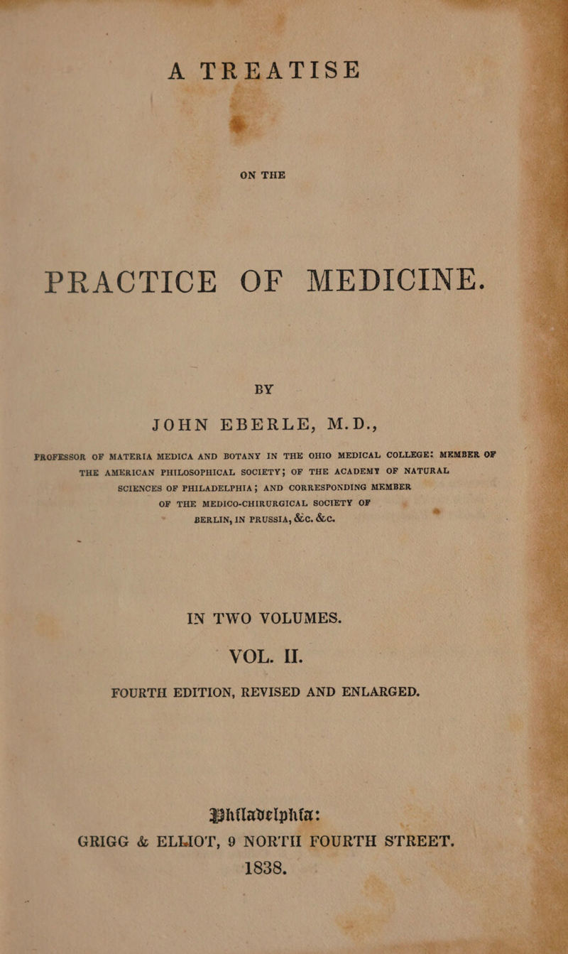 PRACTICE OF MEDICINE. BY JOHN EBERLE, M.D., PROFESSOR OF MATERIA MEDICA AND BOTANY IN THE OHIO MEDICAL COLLEGE: MEMBER OF THE AMERICAN PHILOSOPHICAL SOCIETY; OF THE ACADEMY OF NATURAL SCIENCES OF PHILADELPHIA}; AND CORRESPONDING MEMBER OF THE MEDICO-CHIRURGICAL SOCIETY OF | . BERLIN, IN PRUSSIA, &amp;c. &amp;c. + IN TWO VOLUMES. VOL. II. FOURTH EDITION, REVISED AND ENLARGED. GRIGG &amp; ELLIOT, 9 NORTH F 1838.