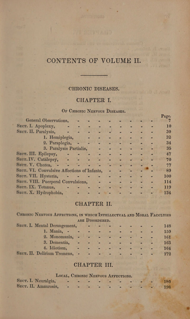 CONTENTS OF VOLUME IL. CHRONIC DISEASES. CHAPTER I. Or Curonic Nervous DisEaszs. Page. General Observations, Tin. Mania aie TL ee ee ’ Seer. I. Apoplexy, Pay Ce TVR E LL Seth Fal) cat) a eg mn a 10 Sect. II. Paralysis, aN val det ieh i. niin pba aa a cat ae 30 1. Hemiplegia, a re a - “ 2 A 33 2. Paraplegia, - “ = : ~ és a a 34 3. Paralysis Partialis, - - - - - 35 Secor. III. Epilepsy, ama oe See Gee DEI, a badiad laa 47 Seot.IV. Catalepsy, - m yanoae se . P Ge? og 70 Sect. V. Chorea, “- “- “- ie a 2 . - =. 77 Secor. VI. Convulsive Affections of Infants, - - - Ge 89 Szcrt. VII. Hysteria, - - - “ - pe = x u 100 Secor. VIII. Puerperal Convulsions, - - - ar he - 114 Sect. IX. Tetanus, - - - ‘ a is * « » 119 Sect. X. Hydrophobia, - - - . = a a a! St gee CHAPTER II. Curontc Nervous AFFECTIONS, IN WHICH INTELLECTUAL AND Morat Facourizs ARE DIsoRDERED. Sect. I. Mental Derangement, w soaisie cn sarachias oittht ier acts 148 : 1. Mania, - - - - ~ - - * - 159 2. Monomania, - - » - = - - - 16f.)9 3. Dementia, 163 Seer. II. Delirium Tremens, CHAPTER III. Locart, Curonic Nervous AFFECTIONS. Sect. I. Neuralgia, - - - « fant |e 2 ot os