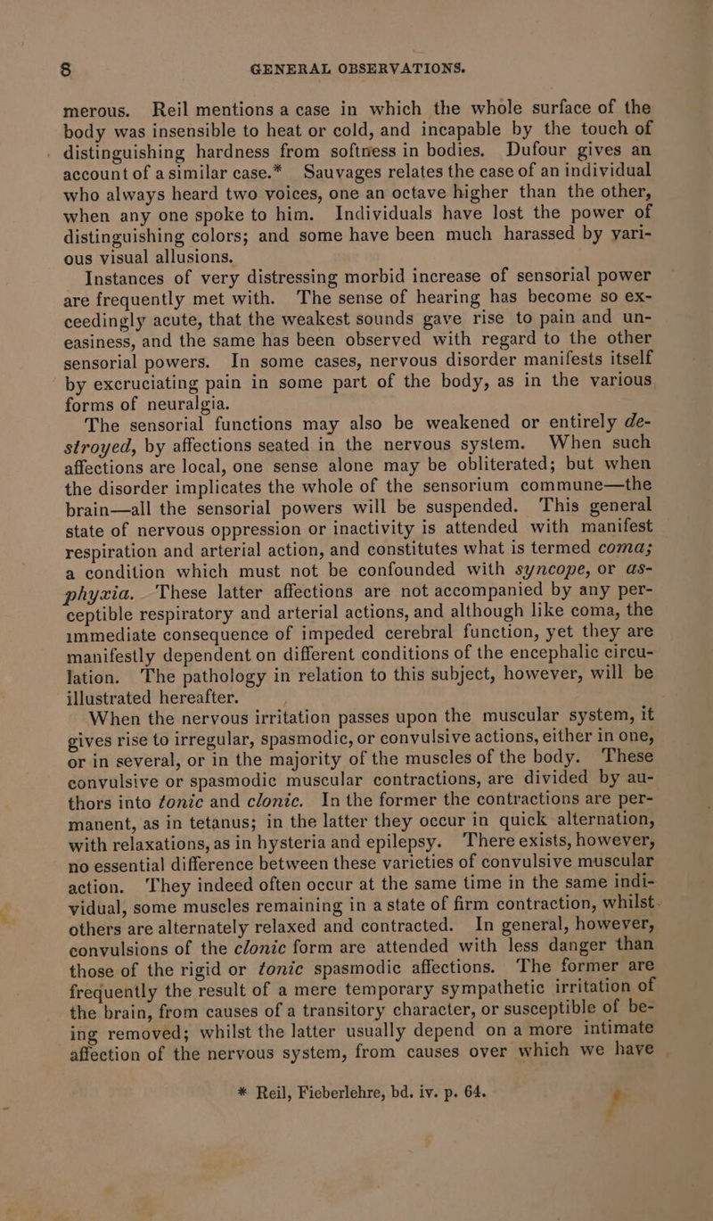 merous. Reil mentions a case in which the whole surface of the body was insensible to heat or cold, and incapable by the touch of . distinguishing hardness from softress in bodies. Dufour gives an account of asimilar case.* Sauvages relates the case of an individual who always heard two voices, one an octave higher than the other, when any one spoke to him. Individuals have lost the power of distinguishing colors; and some have been much harassed by yari- ous visual allusions. Instances of very distressing morbid increase of sensorial power are frequently met with. The sense of hearing has become so ex- ceedingly acute, that the weakest sounds gave rise to pain and un- easiness, and the same has been observed with regard to the other sensorial powers. In some cases, nervous disorder manifests itself by excruciating pain in some part of the body, as in the various forms of neuralgia. The sensorial functions may also be weakened or entirely de- stroyed, by affections seated in the nervous system. When such affections are local, one sense alone may be obliterated; but when the disorder implicates the whole of the sensorium commune—the brain—all the sensorial powers will be suspended. ‘This general state of nervous oppression or inactivity is attended with manifest respiration and arterial action, and constitutes what is termed coma; a condition which must not be confounded with syncope, or as- phyxia. These latter affections are not accompanied by any per- ceptible respiratory and arterial actions, and although like coma, the immediate consequence of impeded cerebral function, yet they are manifestly dependent on different conditions of the encephalic circu- lation. The pathology in relation to this subject, however, will be illustrated hereafter. | When the nervous irritation passes upon the muscular system, it gives rise to irregular, spasmodic, or convulsive actions, either in one, or in several, or in the majority of the muscles of the body. These convulsive or spasmodic muscular contractions, are divided by au- thors into ¢onic and clonic. In the former the contractions are per- manent, as in tetanus; in the latter they occur in quick alternation, with relaxations, as in hysteria and epilepsy. ‘There exists, however, no essential difference between these varicties of convulsive muscular action. ‘They indeed often occur at the same time in the same indi- vidual, some muscles remaining in a state of firm contraction, whilst. others are alternately relaxed and contracted. In general, however, convulsions of the clonic form are attended with less danger than those of the rigid or tonic spasmodic affections. The former are frequently the result of a mere temporary sympathetic irritation of the brain, from causes of a transitory character, or susceptible of be- ing removed; whilst the latter usually depend on a more intimate affection of the nervous system, from causes over which we have * Reil, Fieberlehre, bd. iv. p. 64. ,