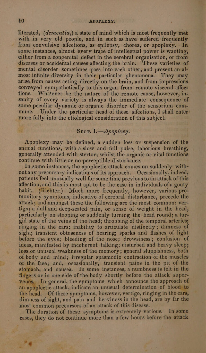literated, (demenitia,) a state of mind which is most frequently met with in very old people, and in such as have suffered frequently from convulsive affections, as epilepsy, chorea, or apoplexy. In some instances, almost every trace of intellectual power is wanting, either from a congenital defect in the cerebral organisation, or from diseases or accidental causes affecting. the brain. These varieties of mental disorder sometimes pass into each other, and present an al- most infinite diversity in their particular phenomena. They may arise from causes acting directly on the brain, and from impressions conveyed sympathetically to this organ from remote visceral affee- tions. Whatever be the nature of the remote cause, however, in- sanity of every variety is always the immediate consequence of some peculiar dynamic or organic disorder of the sensorium com- mune. Under the particular head of these affections, I shall enter: more fully into the etiological consideration of this subject. “ Sect. L—A2poplexy. Apoplexy may be defined, a sudden loss or suspension of the animal functions, with a slow and full pulse, laborious breathing, generally attended with stertor; whilst the organic or vital functions continue with little or no perceptible disturbance. In some instances, the apoplectice attack comes on suddenly with- out any precursory indications of its approach. Occasionally, indeed, patients feel unusually well for some time previous to an attack of this affection, and this is most apt to be the case in individuals of a gouty habit. (Richter.) Much more frequently, however, various pre- monitory symptoms, indicative of cerebral disturbance, precede the . attack; and amongst these the following are the mest common: ver- tigo; a dull and deep-seated pain, or sense of weight in the head, particularly on stooping or suddenly turning the head round; a tur- gid state of the veins of the head; throbbing of the temporal arteries; ringing in the ears; inability to articulate distinctly; dimness of sight; transient obtuseness of hearing; sparks and flashes of light before the eyes; bleeding of the nose; drowsiness; confusion of ideas, manifested by incoherent talking; disturbed and heavy sleep; loss or unusual weakness of the memory; general sluggishness, both of body and mind; irregular spasmodic contraction of the muscles of the face; and, occasionally, transient pains in the pit of the stomach, and nausea. In some instances, a numbness is felt in the fingers or in one side of the body shortly. before the attack super- enés, In general, the symptoms which announce the approach of an apoplectic attack, indicate an unusual determination of blood t the head. Of these symptoms, however, vertigo, ringing in the ears, dimness of sight, and pain and heaviness in the head, are by far the most common precursors of an attack of this disease. | The duration of these symptoms is extremely various. In some cases, they do not continue more than a few hours before the attack