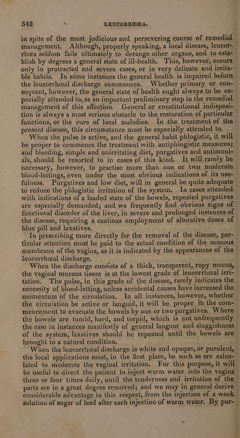 in spite of the most judicious and persevering course of remedial management. Although, properly speaking, a local disease, leucor- rhoea seldom fails ultimately to derange other organs, and to esta- blish by degrees a general state of ill-health. This, however, occurs only in protracted and severe cases, or in very delicate and irrita- ble habits. In some instances the general health is impaired before the leucorrhceal discharge commences. Whether primary or con- sequent, however, the general state of health ought always to be es- pecially attended to, as an important preliminary step in the remedial management of this affection. General or constitutional indisposi- tion is always a most serious obstacle to the restoration of particular functions, or the cure of local maladies. In he treatment of the present disease, this circumstance must be especially attended to. When the pulse is active, and the general habit phlogistic, it will be proper to commence the treatment with antiphlogistic measures; and bleeding, simple and unirritating diet, purgatives and antimoni- als, should be resorted to in cases of this kind. It will rarely be necessary, however, to practise more than one or two moderate blood-lettings, even under the most obvious indications of its use- fulness.’ Purgatives and low diet, will in general be quite adequate to reduce the phlogistic irritation of the system. In cases attended with indications of a loaded state of the bowels, repeated purgatives. are especially demanded; and we frequently find obvious signs of functional disorder of the liver, in severe and prolonged instances of the disease, requiring a cautious employment of alterative doses of blue pill and laxatives, In prescribing more directly for the removal of the disease, par- ticular attention must be paid to the actual condition of the mucous membrane of the vagina, as it is indicated by the appearances of the” leucorrhceal discharge. ~ When the discharge consists of a thick, transparent, ropy mucus, the vaginal mucous tissue is at the lowest grade of leucorrhoeal irri- tation. The pulse, in this grade of the disease, rarely indicates the necessity of blood-letting, unless accidental causes have increased the momentum of the circulation. In al! instances, however, whether the circulation be active or languid, it will be proper in the com- mencement to evacuate the bowels by one or two purgatives. Where the bowels are tumid, hard, and torpid, which is not unfrequently the case in instances manifestly of general languor and sluggishness of the system, laxatives should be repeated until the bowels are brought to a natural condition. When the leucorrhceal discharge is white and opaque, or purulent, the local applications must, in the first place, be such as are calcu- lated to moderate the vaginal irritation. For this purpose, it will be useful to direct the patient to inject warm water into the vagina three or four times daily, until the tenderness and irritation of the parts are in a great degree removed; and we may in general derive considerable advantage in this respect, from the injection of a weak solution of sugar of lead after each injection of warm water. By pur-