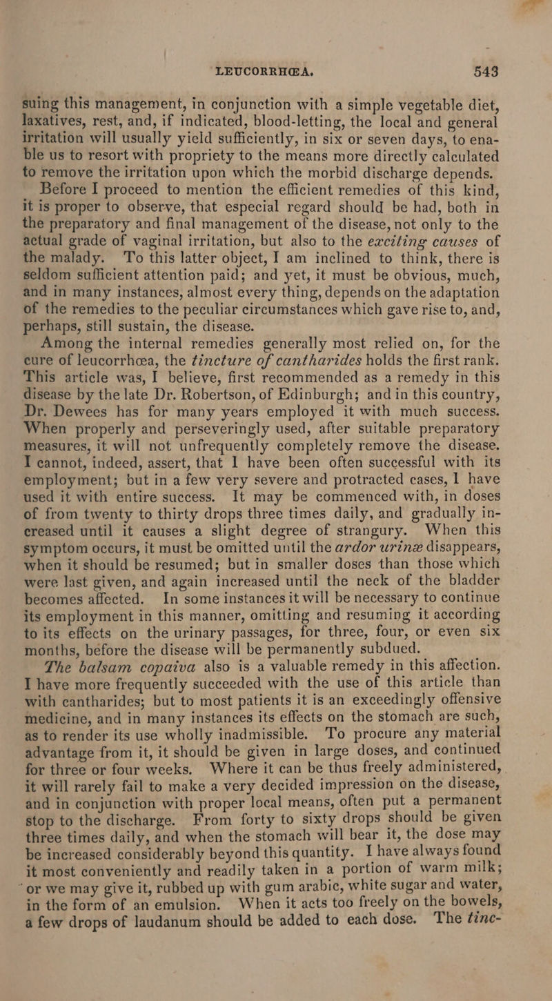 suing this management, in conjunction with a simple vegetable diet, laxatives, rest, and, if indicated, blood-letting, the local and general irritation will usually yield sufficiently, in six or seven days, to ena- ble us to resort with propriety to the means more directly calculated to remove the irritation upon which the morbid discharge depends. Before I proceed to mention the efficient remedies of this kind, it is proper to observe, that especial regard should be had, both in the preparatory and final management of the disease, not only to the actual grade of vaginal irritation, but also to the exciting causes of the malady. ‘To this latter object, ] am inclined to think, there is seldom sufficient attention paid; and yet, it must be obvious, much, and in many instances, almost every thing, depends on the adaptation of the remedies to the peculiar circumstances which gave rise to, and, perhaps, still sustain, the disease. Among the internal remedies generally most relied on, for the eure of leucorrhcea, the tincture of cantharides holds the first rank. This article was, I believe, first recommended as a remedy in this disease by the late Dr. Robertson, of Edinburgh; and in this country, Dr. Dewees has for many years employed it with much success. When properly and perseveringly used, after suitable preparatory measures, it will not unfrequently completely remove the disease. I cannot, indeed, assert, that I have been often successful with its employment; but in a few very severe and protracted cases, 1 have used it with entire success. It may be commenced with, in doses of from twenty to thirty drops three times daily, and gradually in- ereased until it causes a slight degree of strangury. When this symptom occurs, it must be omitted until the ardor urine disappears, when it should be resumed; but in smaller doses than those which were last given, and again increased until the neck of the bladder becomes affected. In some instances it will be necessary to continue its employment in this manner, omitting and resuming it according to its effects on the urinary passages, for three, four, or even six months, before the disease will be permanently subdued. The balsam copaiva also is a valuable remedy in this affection. I have more frequently succeeded with the use of this article than with cantharides; but to most patients it is an exceedingly offensive medicine, and in many instances its effects on the stomach are such, as to render its use wholly inadmissible. To procure any material advantage from it, it should be given in large doses, and continued for three or four weeks. Where it can be thus freely administered, it will rarely fail to make a very decided impression on the disease, and in conjunction with proper local means, often put a permanent stop to the discharge. From forty to sixty drops should be given three times daily, and when the stomach will bear it, the dose may be increased considerably beyond this quantity. I have always found it most conveniently and readily taken in a portion of warm milk; “or we may give it, rubbed up with gum arabic, white sugar and water, in the form of an emulsion. When it acts too freely on the bowels, a few drops of laudanum should be added to each dose. The fzne-