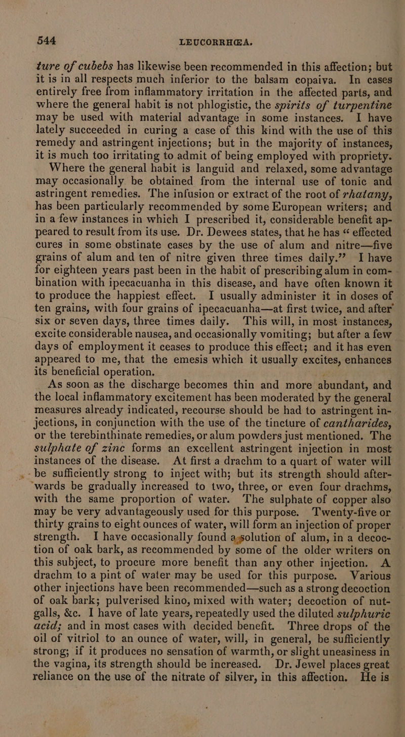 ture of cubebs has likewise been recommended in this affection; but it is in all respects much inferior to the balsam copaiva. In cases entirely free from inflammatory irritation in the affected parts, and where the general habit is not phlogistic, the spirits of turpentine may be used with material advantage in some instances. I have lately succeeded in curing a case of this kind with the use of this remedy and astringent injections; but in the majority of instances, it is much too irritating to admit of being employed with propriety. Where the general habit is languid and relaxed, some advantage may occasionally be obtained from the internal use of tonic and astringent remedies. The infusion or extract of the root of rhatany, has been particularly recommended by some European writers; and in a few instances in which I prescribed it, considerable benefit ap- peared to result from its use. Dr. Dewees states, that he has “ effected cures in some obstinate cases by the use of alum and nitre—five grains of alum and ten of nitre given three times daily.””? I have for eighteen years past been in the habit of prescribing alum in com- - bination with ipecacuanha in this disease, and have often known it to produce the happiest effect. I usually administer it in doses of ten grains, with four grains of ipecacuanha—at first twice, and after’ six or seven days, three times daily. This will, in most instances, excite considerable nausea, and occasionally vomiting; but after a few days of employment it ceases to produce this effect; and it has even appeared to me, that the emesis which it usually excites, enhances its beneficial operation. is As soon as the discharge becomes thin and more abundant, and the local inflammatory excitement has been moderated by the general measures already indicated, recourse should be had to astringent in- jections, in conjunction with the use of the tincture of cantharides, or the terebinthinate remedies, or alum powders just mentioned. The sulphate of zinc forms an excellent astringent injection in most instances of the disease. At first a drachm to a quart of water will -be sufficiently strong to inject with; but its strength should after- ‘wards be gradually increased to two, three, or even four drachms, with the same proportion of water. The sulphate of copper also may be very advantageously used for this purpose. Twenty-five or thirty grains to eight ounces of water, will form an injection of proper strength. I have occasionally found aolution of alum, in a decoc- tion of oak bark, as recommended by some of the older writers on this subject, to procure more benefit than any other injection. A drachm to a pint of water may be used for this purpose. Various other injections have been reeommended—such as a strong decoction of oak bark; pulverised kino, mixed with water; decoction of nut- galls, &amp;c. I have of late years, repeatedly used the diluted sulphuric acid; and in most cases with decided benefit. Three drops of the oil of vitriol to an ounce of water, will, in general, be sufficiently strong; if it produces no sensation of warmth, or slight uneasiness in the vagina, its strength should be increased. Dr. Jewel places great reliance on the use of the nitrate of silver, in this affection. He is