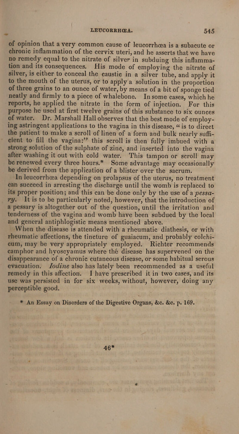 of opinion that a very common cause of leucorrhcea is a subacute or chronic inflammation of the cervix uteri, and he asserts that we have no remedy equal to the nitrate of silver in subduing this inflamma- tion and its consequences. His mode of employing the nitrate of silver, is either to conceal the caustic in a silver tube, and apply it to the mouth of the uterus, or to apply a solution in the proportion of three grains to an ounce of water, by means of a bit of sponge tied neatly and firmly to a piece of whalebone. Insome cases, which he reports, he applied the nitrate in the form of injection. For this purpose he used at first twelve grains of this substance to six ounces of water. Dr. Marshall Hall observes that the best mode of employ- ing astringent applications to the vagina in this disease, “is to direct the patient to make a scroll of linen of a form and bulk nearly suffi- cient to fill the vagina:’’ this scroll is then fully imbued with a strong solution of the sulphate of zinc, and inserted into the vagina after washing it out with cold water. This tampon or scroll may be renewed every three hours.* Some advantage may occasionally be derived from the application of a blister over the sacrum. In leucorrheea depending on prolapsus of the uterus, no treatment can succeed in arresting the discharge until the womb is replaced to its proper position; and this can be done only by the use of a pessa- ry. It is to be particularly noted, however, that the introduction of a pessary is altogether out of the question, until the irritation and tenderness of the vagina and womb have been subdued by the local and general antiphlogistic means mentioned above. When the disease is attended with a rheumatic diathesis, or with rheumatic affections, the tincture of guaiacum, and probably colchi- cum, may be very appropriately employed. Richter recommends camphor and hyoscyamus where thé disease has supervened on the disappearance of a chronic cutaneous disease, or some habitual serous evacuation. Jodine also has lately been recommended as a useful remedy in this affection. I have prescribed it in two cases, and its use was persisted in for six weeks, without, however, doing any perceptible good. * An Essay on Disorders of the Digestive Organs, &amp;c. &amp;c. p. 169. 46*