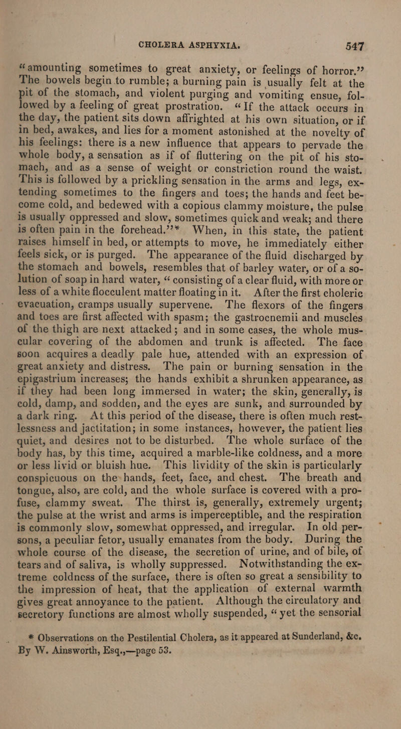 “amounting sometimes to great anxiety, or feelings of horror.’ The bowels begin to rumble; a burning pain is usually felt at the pit of the stomach, and violent purging and vomiting ensue, fol- lowed by a feeling of great prostration. “If the attack occurs in the day, the patient sits down affrighted at his own situation, or if in bed, awakes, and lies for a moment astonished at the novelty of his feelings: there is a new influence that appears to pervade the whole body, a sensation as if of fluttering on the pit of his sto- mach, and as a sense of weight or constriction round the waist. This is followed by a prickling sensation in the arms and legs, ex- tending sometimes to the fingers and toes; the hands and feet be- come cold, and bedewed with a copious clammy moisture, the pulse is usually oppressed and slow, sometimes quick and weak; and there is often pain in the forehead,”’* When, in this state, the patient raises himself in bed, or attempts to move, he immediately either feels sick, or is purged. The appearance of the fluid discharged by the stomach and bowels, resembles that of barley water, or of a so- lution of soap in hard water, “ consisting of a clear fluid, with more or less of a white flocculent matter floating in it. After the first choleric evacuation, cramps usually supervene. The flexors of the fingers and toes are first affected with spasm; the gastrocnemii and muscles of the thigh are next attacked; and in some cases, the whole mus- cular covering of the abdomen and trunk is affected. The face soon acquires a deadly pale hue, attended with an expression of great anxiety and distress. The pain or burning sensation in the epigastrium increases; the hands exhibit a shrunken appearance, as if they had been long immersed in water; the skin, generally, is eold, damp, and sodden, and the eyes are sunk, and surrounded by a dark ring. At this period of the disease, there is often much rest- lessness and jactitation; in some instances, however, the patient lies quiet, and desires not to be disturbed. The whole surface of the body has, by this time, acquired a marble-like coldness, and a more or less livid or bluish hue. This lividity of the skin is particularly conspicuous on the» hands, feet, face, and chest. The breath and tongue, also, are cold, and the whole surface is covered with a pro- fuse, clammy sweat. The thirst is, generally, extremely urgent; the pulse at the wrist and arms is imperceptible, and the respiration is commonly slow, somewhat oppressed, and irregular. In old per- sons, a peculiar fetor, usually emanates from the body. During the whole course of the disease, the secretion of urine, and of bile, of tears and of saliva, is wholly suppressed. Notwithstanding the ex- treme coldness of the surface, there is often so great a sensibility to the impression of heat, that the application of external warmth gives great annoyance to the patient. Although the circulatory and secretory functions are almost wholly suspended, “ yet the sensorial _ * Observations on the Pestilential Cholera, as it appeared at Sunderland, &amp;c. By W. Ainsworth, Esq.,—page 53.