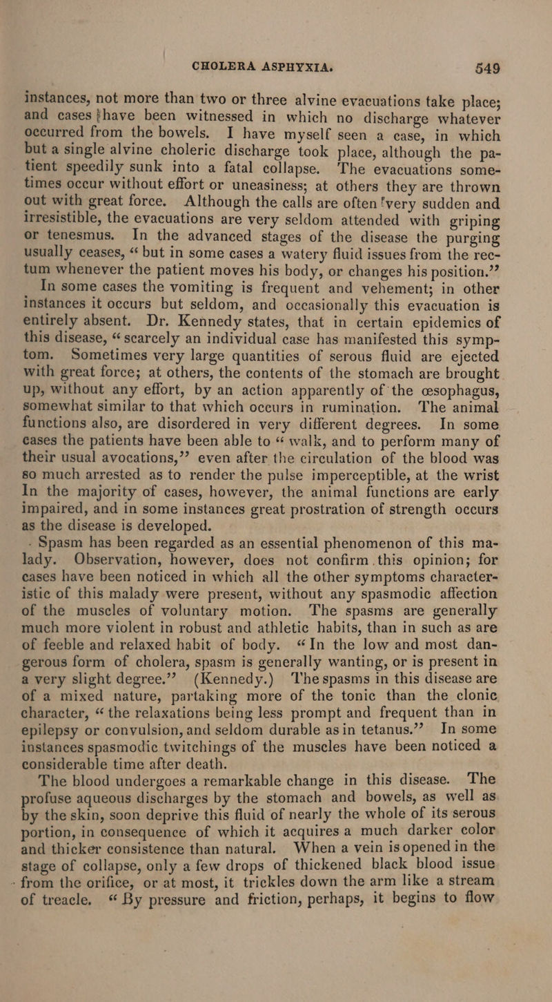 instances, not more than two or three alvine evacuations take place; and cases fhave been witnessed in which no discharge whatever occurred from the bowels. I have myself seen a case, in which but a single alvine choleric discharge took place, although the pa- tient speedily sunk into a fatal collapse. ‘The evacuations some- times occur without effort or uneasiness; at others they are thrown out with great force. Although the calls are often very sudden and irresistible, the evacuations are very seldom attended with griping or tenesmus. In the advanced stages of the disease the purging usually ceases, “ but in some cases a watery fluid issues from the rec- tum whenever the patient moves his body, or changes his position.” In some cases the vomiting is frequent and vehement; in other instances it occurs but seldom, and occasionally this evacuation is entirely absent. Dr. Kennedy states, that in certain epidemics of this disease, “scarcely an individual case has manifested this symp- tom. Sometimes very large quantities of serous fluid are ejected with great force; at others, the contents of the stomach are brought up, without any effort, by an action apparently of the csophagus, somewhat similar to that which occurs in rumination. The animal functions also, are disordered in very different degrees. In some cases the patients have been able to “ walk, and to perform many of their usual avocations,’’ even after the circulation of the blood was so much arrested as to render the pulse imperceptible, at the wrist In the majority of cases, however, the animal functions are early impaired, and in some instances great prostration of strength occurs as the disease is developed. - Spasm has been regarded as an essential phenomenon of this ma- lady. Observation, however, does not confirm this opinion; for eases have been noticed in which all the other symptoms character- istic of this malady were present, without any spasmodic affection of the muscles of voluntary motion. The spasms are generally much more violent in robust and athletic habits, than in such as are of feeble and relaxed habit of body. “In the low and most dan- gerous form of cholera, spasm is generally wanting, or is present in a very slight degree.”” (Kennedy.) ‘The spasms in this disease are of a mixed nature, partaking more of the tonic than the clonic character, “ the relaxations being less prompt and frequent than in epilepsy or convulsion, and seldom durable asin tetanus.”’ In some instances spasmodic twitchings of the muscles have been noticed a considerable time after death. The blood undergoes a remarkable change in this disease. The profuse aqueous discharges by the stomach and bowels, as well as by the skin, soon deprive this fluid of nearly the whole of its serous portion, in consequence of which it acquires a much darker color and thicker consistence than natural. When a vein is opened in the stage of collapse, only a few drops of thickened black blood issue - from the orifice, or at most, it trickles down the arm like a stream of treacle. ‘ By pressure and friction, perhaps, it begins to flow