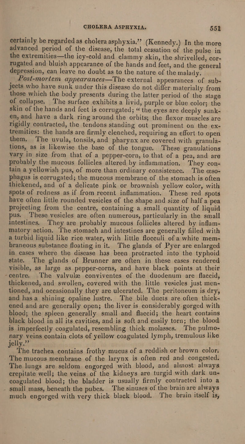 certainly be regarded as cholera asphyxia.”’ (Kennedy.) In the more advanced period of the disease, the total cessation of the pulse in the extremities—the icy-cold and clammy skin, the shrivelled, cor- rugated and bluish appearance of the hands and feet, and the general depression, can leave no doubt as to the nature of the malady. Post-mortem appearances—The external appearances of sub- jects who have sunk under this disease do not differ materially from those which the body presents during the latter period of the stage of collapse. The surface exhibits a livid, purple or blue color; the skin of the hands and feet is corrugated; “ the eyes are deeply sunk- en, and have a dark ring around the orbits; the flexor muscles are rigidly contracted, the tendons standing out prominent on the ex- tremities: the hands are firmly clenched, requiring an effort to open them. The uvula, tonsils, and pharynx are covered with granula- tions, as is likewise the base of the tongue. These granulations vary in size from that of a pepper-corn, to that of a pea, and are probably the mucous follicles altered by inflammation. They con- tain a yellowish pus, of more than ordinary consistence. The ceso- phagus is corrugated; the mucous membrane of the stomach is often thickened, and of a delicate pink or brownish yellow color, with spots of redness as if from recent inflammation. These red spots have often little rounded vesicles of the shape and size of half a pea projecting from the centre, containing a small quantity of liquid pus. These vesicles are often numerous, particularly in the small intestines. They are probably mucous follicles altered by inflam- matory action. he stomach and intestines are generally filled with a turbid liquid like rice water, with little flocculi of a white mem- braneous substance floating in it. The glands of Pyer are enlarged in cases where the disease has been protracted into the typhoid state. ‘The glands of Brunner are often in these cases rendered visible, as large as pepper-corns, and have black points at their -centre. The valvule conviventes of the duodenum are flaccid, thickened, and swollen, covered with the little vesicles just men- tioned, and occasionally they are ulcerated. The peritoneum is dry, and has a shining opaline lustre. The bile ducts are often thick- ened and are generally open; the liver is considerably gorged with blood; the spleen generally small and flaccid; the heart contains black blood in all its cavities, and is soft and easily torn; the blood is imperfectly coagulated, resembling thick molasses. The pulmo- nary veins contain clots of yellow coagulated lymph, tremulous like jelly.”’ : The trachea contains frothy mucus of a reddish or brown color. The mucous membrane of the larynx is often red and congested. The lungs are seldom engorged with blood, and almost always crepitate well; the veins of the kidneys are turgid with dark un- coagulated blood; the bladder is usually firmly contracted into a . small mass, beneath the pubes. The sinuses of the brain are always much engorged with very thick black blood. The brain itself is,