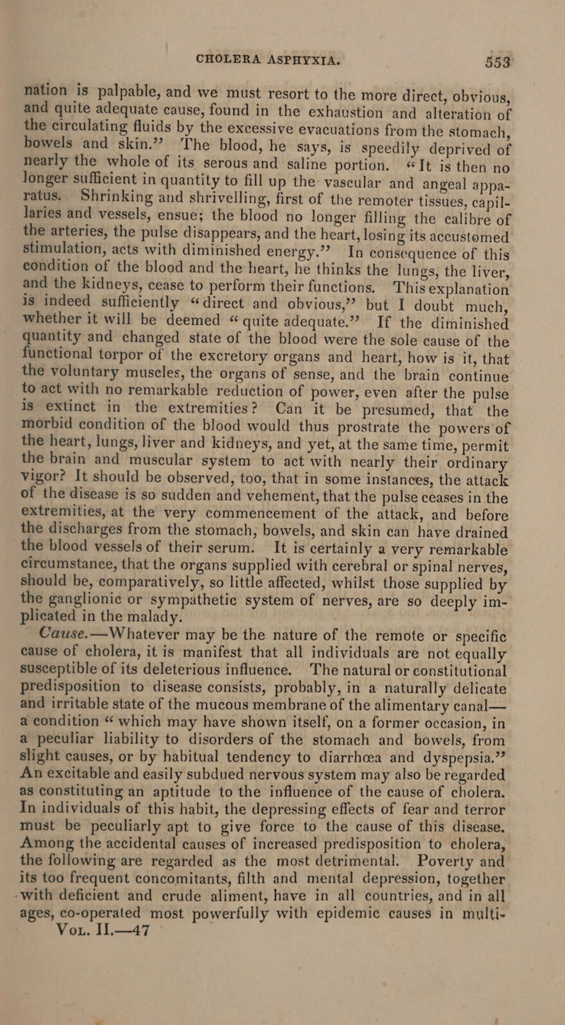 nation is palpable, and we must resort to the more direct, obvious, and quite adequate cause, found in the exhaustion and alteration of the circulating fluids by the excessive evacuations from the stomach, bowels and skin.” The blood, he says, is speedily deprived of nearly the whole of its serous and saline portion. “Jt is then no longer sufficient in quantity to fill up the vascular and angeal appa- ratus. Shrinking and shrivelling, first of the remoter tissues, capil- Jaries and vessels, ensue; the blood no longer filling the calibre of the arteries, the pulse disappears, and the heart, losing its accustomed stimulation, acts with diminished energy.” In consequence of this condition of the blood and the heart, he thinks the lungs, the liver, and the kidneys, cease to perform their functions. This explanation is indeed sufficiently “direct and obvious? but I doubt much, whether it will be deemed “ quite adequate.” If the diminished quantity and changed state of the blood were the sole cause of the functional torpor of the excretory organs and heart, how is it, that the voluntary muscles, the organs of sense, and the brain continue to act with no remarkable reduction of power, even after the pulse is extinct in the extremities? Can it be presumed, that the morbid condition of the blood would thus prostrate the powers of the heart, lungs, liver and kidneys, and yet, at the same time, permit the brain and muscular system to act with nearly their ordinary vigor? It should be observed, too, that in some instances, the attack of the disease is so sudden and vehement, that the pulse ceases in the extremities, at the very commencement of the attack, and before the discharges from the stomach, bowels, and skin can have drained the blood vessels of their serum. It is certainly a very remarkable circumstance, that the organs supplied with cerebral or spinal nerves, should be, comparatively, so little affected, whilst those supplied by the ganglionic or sympathetic system of nerves, are so deeply im- plicated in the malady. Cause.—Whatever may be the nature of the remote or specific cause of cholera, it is manifest that all individuals are not equally susceptible of its deleterious influence. The natural or constitutional predisposition to disease consists, probably, in a naturally delicate and irritable state of the mucous membrane of the alimentary canal— a condition “ which may have shown itself, on a former occasion, in a peculiar liability to disorders of the stomach and bowels, from slight causes, or by habitual tendency to diarrhoea and dyspepsia.” An excitable and easily subdued nervous system may also be regarded as constituting an aptitude to the influence of the cause of cholera. In individuals of this habit, the depressing effects of fear and terror must be peculiarly apt to give force to the cause of this disease. Among the accidental causes of increased predisposition to cholera, the following are regarded as the most detrimental. Poverty and its too frequent concomitants, filth and mental depression, together - with deficient and crude aliment, have in all countries, and in all ages, co-operated most powerfully with epidemic causes in multi- Vou. I1.—47