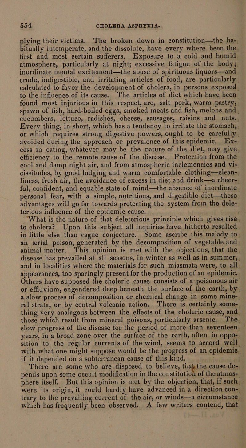 plying their victims. The broken down in constitution—the ha-, bitually intemperate, and the dissolute, have every where been the. first and most certain sufferers. Exposure to a cold and humid atmosphere, particularly at night; excessive fatigue of the body; inordinate mental excitement—the abuse of spirituous liquors—and crude, indigestible, and irritating articles of food, are particularly — calculated to favor the development of cholera, in persons exposed. to the influence of its cause. The articles of diet which have been found most injurious in this respect, are, salt pork, warm pastry, spawn of fish, hard-boiled eggs, smoked meats and fish, melons and , cucumbers, lettuce, radishes, cheese, sausages, raisins and nuts. Every thing, in short, which has a tendency to irritate the stomach, or which requires strong digestive powers, ought to be carefully. avoided during the approach or prevalence of this epidemic, Iix- cess in eating, whatever may be the nature of the diet, may give. efficiency to the remote cause of the disease. Protection from the cool and damp night air, and from atmospheric inclemencies and vi- cissitudes, by good lodging and warm comfortable clothing—clean- liness, fresh air, the avoidance of excess in diet. and drink—a cheer-. ful, confident, and equable state of mind—the absence of inordinate | personal fear, with a simple, nutritious, and digestible diet—these advantages will go far towards protecting the system from the dele- terious influence of the epidemic cause. . ‘What is the nature of that deleterious principle which gives rise to cholera? Upon this subject all inquiries have. hitherto resulted in little else than vague conjecture. Some ascribe this malady to an erial poison, generated by the decomposition of vegetable and animal matter. This opinion is met with the objections, that the disease has prevailed at all seasons, in winter as well as in summer, | and in localities where the materials for such miasmata were, to all. appearances, too sparingly present for the production of an epidemic. Others have supposed the cholerie cause consists of a poisonous air or effluvium, engendered deep beneath the surface of the earth, by, a slow process of decomposition or chemical change in some mine-. ral strata, or by central volcanic action. ‘There is certainly some- thing very analagous between the effects of the choleric cause, and , those which result from mineral poisons, particularly arsenic. The, slow progress of the disease for the period of more than seventeen, years, in a broad zone over the surface of the earth, often in oppo-. sition to the regular currents of the wind, seems to accord well with what one might suppose would be the progress of an epidemic if it depended on a subterranean cause of this kind. il There are some who are disposed to believe, ti:ag the cause de- pends upon some occult modification in the constitution of the atmos- phere itself. But this opinion is met by the objection, that, if such. were its origin, it could hardly have advanced in a direction con-_ trary to the prevailing current of the air, or winds—a circumstance which has frequently been observed. A few writers contend, that