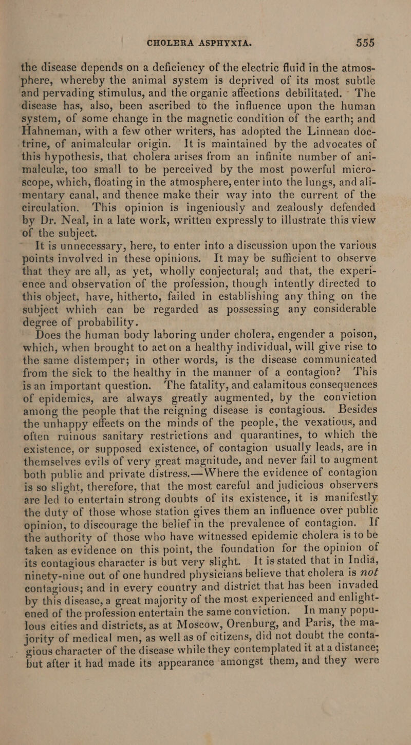 the disease depends on a deficiency of the electric fluid in the atmos- phere, whereby the animal system is deprived of its most subtle and pervading stimulus, and the organic affections debilitated. - The disease has, also, been ascribed to the influence upon the human system, of some change in the magnetic condition of the earth; and Hahneman, with a few other writers, has adopted the Linnean doc- trine, of animalcular origin. It is maintained by the advocates of this hypothesis, that cholera arises from an infinite number of ani- malculz, too small to be perceived by the most powerful micro- scope, which, floating in the atmosphere, enter into the lungs, and ali- ‘mentary canal, and thence make their way into the current of the circulation. This opinion is ingeniously and zealously defended by Dr. Neal, in a late work, written expressly to illustrate this view of the subject. - It is unnecessary, here, to enter into a discussion upon the various points involved in these opinions. It may be sufficient to ohserve that they are all, as yet, wholly conjectural; and that, the experi- ence and observation of the profession, though intently directed to this object, have, hitherto, failed in establishing any thing on the subject which can be regarded as possessing any considerable degree of probability. | Does the human body laboring under cholera, engender a poison, which, when brought to act on a healthy individual, will give rise to the same distemper; in other words, is the disease communicated from the sick to the healthy in the manner of a contagion? ‘This isan important question. ‘The fatality, and calamitous consequences of epidemics, are always greatly augmented, by the conviction among the people that the reigning disease is contagious. Besides the unhappy effects on the minds of the people, the vexatious, and often ruinous sanitary restrictions and quarantines, to which the existence, or supposed existence, of contagion usually leads, are in themselves evils of very great magnitude, and never fail to augment both public and private distress.— Where the evidence of contagion is so slight, therefore, that the most careful and judicious observers are led to entertain strong doubts of its existence, it is manifestly the duty of those whose station gives them an influence over public opinion, to discourage the belief in the prevalence of contagion. If the authority of those who have witnessed epidemic cholera Is to be taken as evidence on this point, the foundation for the opinion of its contagious character is but very slight. It is stated that in India, ninety-nine out of one hundred physicians believe that cholera is noé contagious; and in every country and district that has been invaded by this disease, a great majority of the most experienced and enlight- ened of the profession entertain the same conviction. In many popu- lous cities and districts, as at Moscow, Orenburg, and Paris, the ma- jority of medical men, as well as of citizens, did not doubt the conta- _- gious character of the disease while they contemplated it at a distance; but after it had made its appearance amongst them, and they were