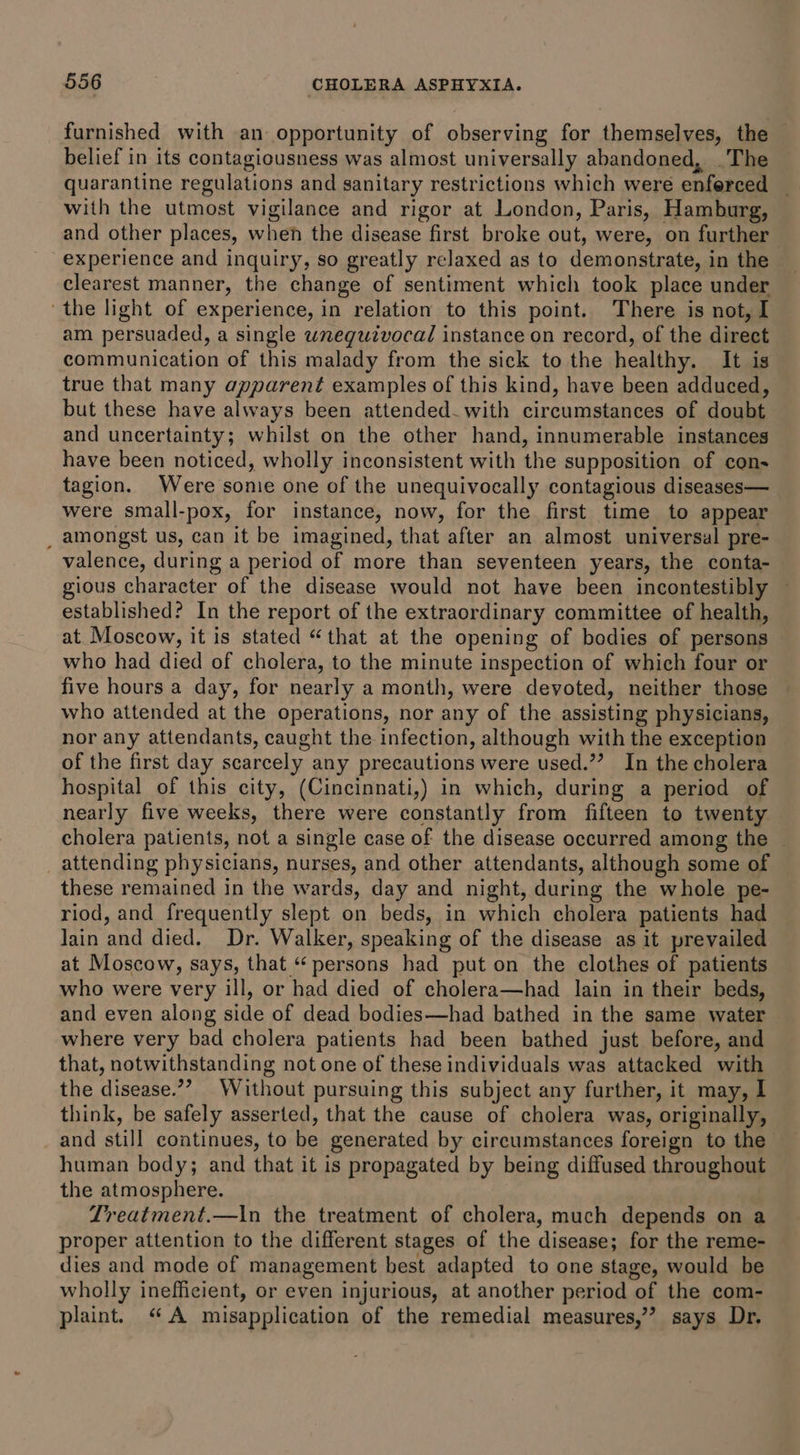 furnished with an opportunity of observing for themselves, the belief in its contagiousness was almost universally abandoned, .The quarantine regulations and sanitary restrictions which were enforced with the utmost vigilance and rigor at London, Paris, Hamburg, and other places, when the disease first broke out, were, on further experience and inquiry, so greatly relaxed as to demonstrate, i in the clearest manner, the change of sentiment which took place under ‘the light of experience, in relation to this point. There is not, I am persuaded, a single unequtvocal instance on record, of the direct communication of this malady from the sick to the healthy. It is true that many apparent examples of this kind, have been adduced, but these have always been attended with circumstances of doubt and uncertainty; whilst on the other hand, innumerable instances have been noticed, wholly inconsistent with the supposition of con- tagion. Were sonie one of the unequivocally contagious diseases— were small-pox, for instance, now, for the first time to appear _ amongst us, can it be imagined, that after an almost universal pre- valence, during a period of more than seventeen years, the conta- gious character of the disease would not have been incontestibly — established? In the report of the extraordinary committee of health, at Moscow, it is stated “that at the opening of bodies of persons who had died of cholera, to the minute inspection of which four or five hours a day, for nearly a month, were devoted, neither those who attended at the operations, nor any of the assisting physicians, nor any attendants, caught the infection, although with the exception of the first day scarcely any precautions were used.”’ In the cholera hospital of this city, (Cincinnati,) in which, during a period of nearly five weeks, there were constantly from fifteen to twenty cholera patients, not a single case of the disease occurred among the — attending physicians, nurses, and other attendants, although some of these remained in the wards, day and night, during the whole pe- riod, and frequently slept on beds, in which cholera patients had Jain and died. Dr. Walker, speaking of the disease as it prevailed at Moscow, says, that “persons had put on the clothes of patients who were very ill, or had died of cholera—had lain in their beds, and even along side of dead bodies—had bathed in the same water where very bad cholera patients had been bathed just before, and that, notwithstanding not one of these individuals was attacked with the disease.”? Without pursuing this subject any further, it may, l think, be safely asserted, that the cause of cholera was, originally, and still continues, to be generated by circumstances foreign to the human body; and that it is propagated by being diffused throughout the atmosphere. Treatment.—In the treatment of cholera, much depends on a proper attention to the different stages of the disease; for the reme- dies and mode of management best adapted to one stage, would be wholly inefficient, or even injurious, at another period ‘of the com- plaint. “A misapplication of the remedial measures,”’ says Dr.