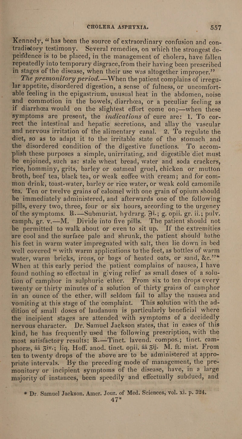 Kennedy, “ has been the source of extraordinary confusion and con- tradietory testimony. Several remedies, on which the strongest de- peridence is to be placed, in the management of cholera, have fallen repeatedly into temporary disgrace, from their having been prescribed in stages of the disease, when their use was altogether improper.’ Lhe premonitory period.—W hen the patient complains of irregu- lar appetite, disordered digestion, a sense of fulness, or uncomfort- able feeling in the epigastrium, unusual heat in the abdomen, noise and commotion in the bowels, diarrhoea, or a peculiar feeling as if diarrhoea would on the slightest effort come on;—when these Symptoms are present, the zndications of cure are: 1. To cor- rect the intestinal and hepatic secretions, and allay the vascular and nervous irritation of the alimentary canal. 2. To regulate the diet, so as to adapt it to the irritable state of the stomach and the disordered condition of the digestive functions. To accom- plish these purposes a simple, unirritating, and digestible diet must be enjoined, such as: stale wheat bread, water and soda crackers, rice, homminy, grits, barley or oatmeal gruel, chicken or mutton broth, beef tea, black tea, or weak coffee with cream; and for com- mon drink, toast-water, barley or rice water, or weak cold camomile tea. ‘Ten or twelve grains of calomel with one grain of opium should be immediately administered, and afterwards one of the following pills, every two, three, four or six hours, according to the urgency of the symptoms. k.—Submuriat. hydrarg. 51; g. opli. gr. 11.5 pulv. camph. gr. v.—M. Divide into five pills. The patient should not be permitted to walk about or even to sit up. If the extremities are cool and the surface pale and shrunk, the patient should bathe his feet in warm water impregnated with salt, then lie down in bed well covered “ with warm applications to the feet, as bottles of warm water, warm bricks, irons, or bags of heated oats, or sand, &amp;c.’’* When at this early period the patient complains of nausea, I have found nothing so effectual in giving relief as small doses of a solu- tion of camphor in sulphuric ether. From six to ten drops every twenty or thirty minutes of a solution of thirty grains of camphor in an ounce of the ether, will seldom fail to allay the nausea and vomiting at this stage of the complaint. This solution with the ad- dition of small doses of laudanum is particularly beneficial where the incipient stages are attended with symptoms of a decidedly nervous character. Dr. Samuel Jackson states, that in cases of this kind, he has frequently used the following prescription, with the most satisfactory results: k.—Tinct. lavend. compos.; tinct. cam- phore, aa Ziv.; liq. Hoff. anod. tinct. opii. aa Bij. M. ft. mist. From ten to twenty drops of the above are to be administered at appro- priate intervals. By the preceding mode of management, the pre- monitory or incipient symptoms of the disease, have, in a large majority of instances, been speedily and effectually subdued, and * Dr. Samuel Jackson. Amer. Jour. of Med. Sciences, vol. xi. p. 324, 47*