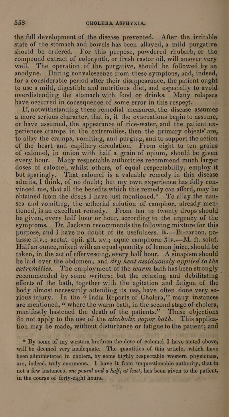 the full development of the disease prevented. After the irritable state of the stomach and bowels has been allayed, a mild purgative should be ordered. For this purpose, powdered rhubarb, or the compound extract of colocynth, or fresh castor oil, will answer very well. The operation of the purgative, should be followed by an anodyne. During convalescence from:these symptons, and, indeed, for a considerable period after their disappearance, the patient ought to use a mild, digestible and nutritious diet, and especially to avoid overdistending the stomach with food or drinks. Many relapses have occurred in consequence of some error in this respect. If, notwithstanding these remedial measures, the disease assumes a more serious character, that is, if the peachanotys begin to assume, or have assumed, the appearance of rice-water, and the patient ex- periences cramps in the extremities, then the primary objects’ are, to allay the cramps, vomiting, and purging, and to support the action of the heart and capillary circulation. From eight to ten grains of calomel, in union with half a grain of opium, should be given every hour. Many respectable authorities recommend much larger doses of calomel, whilst others, of equal respectability, employ it but sparingly. That calomel is a valuable remedy in this disease admits, I think, of no doubt; but my own experience has fully con- vinced me, that all the benefits which this remedy can afford, may be obtained from the doses I have just mentioned.* To allay the nau- sea and vomiting, the etherial solution of camphor, already men- tioned, is an excellent remedy. From ten to twenty drops should be given, every half hour or hour, according to the urgency of the symptoms. Dr. Jackson recommends the following mixture for this purpose, and I have no doubt of its usefulness. 1t.—Bi-carbon. po- tassee Ziv.; acetat. opil. gtt. xv.; aque camphore JZiv.—M. ft. solut. Half an ounce, mixed with an equal quantity of lemon juice, should be taken, in the act of effervescing, every half hour. A sinapism should be laid over the abdomen; and dry heat assiduously applied to the extremities. ‘The employment of the warm bath has been strongly _ recommended by some writers; but the relaxing and debilitating effects of the bath, together with the agitation and fatigue of the body almost necessarily attending its use, have often done very se- rious injury. In the “India Reports of Cholera,’? many instances are mentioned, “ where the warm bath, in the second stage of cholera, manifestly hastened the death of the patients.”? These objections do not apply to the use of the alcoholic vaper bath. This applica- tion may be made, without disturbance or fatigue to the SPBMEDY and * By some of my western pectin the dose of calomel I have stated abhor will be deemed very inadequate. The quantities of this article, which have been administered in cholera, by some highly respectable western physicians, are, indeed, truly enormous. I have it from unquestionable authority, that in not a few instances, one pound and a half, at least, has been given to the patient, in the course of forty-eight hours.