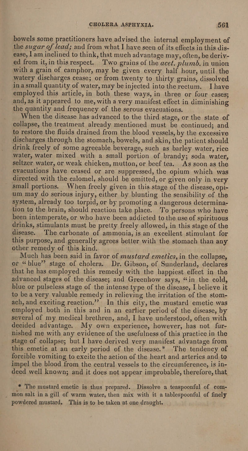 bowels some practitioners have advised the internal employment of the sugar of lead; and from what I have seen of its effects in this dis- ease, I am inclined to think, that much advantage may, often, be deriv- ed from it,in this respect. Two grains of the acet. plumbd. in union with a grain of camphor, may be given every half hour, until. the watery discharges cease; or from twenty to thirty grains, dissolved in asmall quantity of water, may be injected into the rectum. Ihave employed this article, in both these ways, in three or four cases; and, as it appeared to me, with a very manifest effect in diminishing the quantity and frequency of the serous evacuations. When the disease has advanced to the third stage, or the state of collapse, the treatment already mentioned must be continued; and to restore the fluids drained from the blood vessels, by the excessive discharges through the stomach, bowels, and skin, the patient should drink freely of some agreeable beverage, such as barley water, rice water, water mixed with a small portion of brandy; soda water, seltzer water, or weak chicken, mutton, or beef tea. As soon as the evacuations have ceased or are suppressed, the opium which was directed with the calomel, should be omitted, or given only in very small portions. When freely given in this-stage of the disease, opi- um may do serious injury, either by blunting the sensibility of the system, already too torpid, or by promoting a dangerous determina- tion to the brain, should reaction take place. To persons who have been intemperate, or who have been addicted to the use of spirituous drinks, stimulants must be pretty freely allowed, in this stage of the disease. The carbonate of ammonia, is an excellent stimulant for this purpose, and generally agrees better with the stomach than any other remedy of this kind. Much has been said in favor of mustard emetics, in the collapse, or “blue” stage of cholera. Dr. Gibson, of Sunderland, declares that he has employed this remedy with the happiest effect in the advanced stages of the disease; and Greenhow says, “in the cold, blue or pulseless stage of the intense type of the disease, I believe it to be a very valuable remedy in relieving the irritation of the stom- ach, and exciting reaction.’? In this city, the mustard emetic was employed both in this and in an earlier period of the disease, by several of my medical brethren, and, I have understood, often with decided advantage. My own experience, however, has not fur- nished me with any evidence of the usefulness of this practice in the stage of collapse; but I have derived very manifest advantage from this emetic at an early period of the disease.* The tendency of forcible vomiting to excite the action of the heart and arteries and to impel the blood from the central vessels to the circumference, is in- deed well known; and it does not appear improbable, therefore, that, * The mustard emetic is thus prepared. Dissolve a teaspoonful of com- _ mon salt in a gill of warm water, then mix with it a tablespoonful of finely powdered mustard. This is to be taken at one draught.