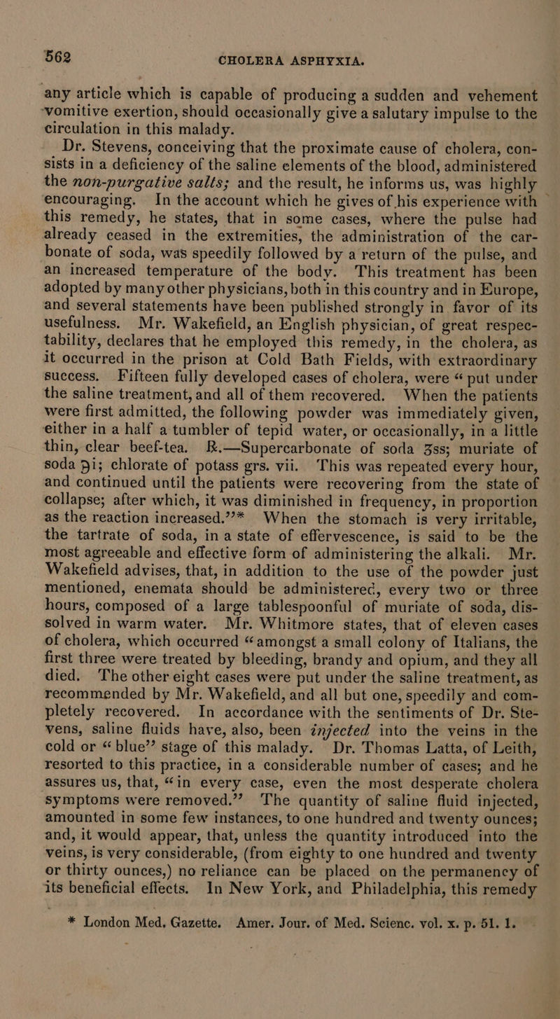 any article which is capable of producing a sudden and vehement ‘vomitive exertion, should occasionally give a salutary impulse to the circulation in this malady. Dr. Stevens, conceiving that the proximate cause of cholera, con- sists in a deficiency of the saline elements of the blood, administered the non-purgative salts; and the result, he informs us, was highly encouraging. In the account which he gives of his experience with | this remedy, he states, that in some cases, where the pulse had already ceased in the extremities, the administration of the car- bonate of soda, was speedily followed by a return of the pulse, and an increased temperature of the body. This treatment has been adopted by many other physicians, both in this country and in Europe, and several statements have been published strongly in favor of its usefulness. Mr. Wakefield, an English physician, of great respec- tability, declares that he employed this remedy, in the cholera, as it occurred in the prison at Cold Bath Fields, with extraordinary success. Fifteen fully developed cases of cholera, were “ put under the saline treatment, and all of them recovered. When the patients were first admitted, the following powder was immediately given, either in a half a tumbler of tepid water, or occasionally, in a little thin, clear beef-tea. &amp;.—Supercarbonate of soda 3ss; muriate of soda 91; chlorate of potass grs. vii. ‘This was repeated every hour, and continued until the patients were recovering from the state of collapse; after which, it was diminished in frequency, in proportion as the reaction increased.””* When the stomach is very irritable, the tartrate of soda, ina state of effervescence, is said to be the most agreeable and effective form of administering the alkali. Mr. Wakefield advises, that, in addition to the use of the powder just mentioned, enemata should be administerec, every two or three hours, composed of a large tablespoonful of muriate of soda, dis- solved in warm water. Mr. Whitmore states, that of eleven cases of cholera, which occurred “amongst a small colony of Italians, the first three were treated by bleeding, brandy and opium, and they all died. ‘The other eight cases were put under the saline treatment, as recommended by Mr. Wakefield, and all but one, speedily and com- pletely recovered. In accordance with the sentiments of Dr. Ste- vens, saline fluids have, also, been tnjected into the veins in the cold or “ blue”? stage of this malady. Dr. Thomas Latta, of Leith, resorted to this practice, in a considerable number of cases; and he assures us, that, “in every case, even the most desperate cholera ‘symptoms were removed.” The quantity of saline fluid injected, amounted in some few instances, to one hundred and twenty ounces; and, it would appear, that, unless the quantity introduced into the veins, is very considerable, (from eighty to one hundred and twenty or thirty ounces,) no reliance can be placed on the permanency of its beneficial effects. In New York, and Philadelphia, this remedy * London Med, Gazette. Amer. Jour. of Med. Scienc. vol. x. p. 51. 1.