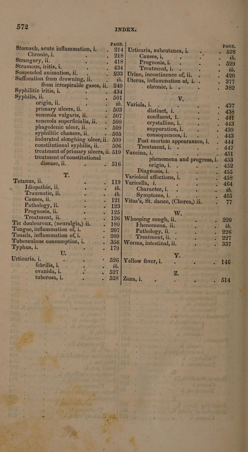 Stomach, acute inflammation,i. . 214 Urticaria, subcutanea, i. : sisiG2B Chronic, i. i , eae Causes, i, ) t » hee Strangury, ii. : Saee§ Fe Prognosis,i. . ey . a9 Strumous, iritis, 1. P . 434 Treatment, i. . ; . Suspended animation, ii. . . 233) Urine, incontinence ob} iil ced «. 4g ‘Suffocation from drowning, ii. . _1b.| Uterus, inflammation of, i. . » S17 from irrespirable gases, ii, 240 chronic, i. . . - 382 Syphilitic iritis, i, . 434 Syphilis, ii. ; . S01 ¥. origin, ii, ‘ - %b.| Variola,i. . : . . 437 primary ulcers, ii. - 503 distinct, i. . é . 438 venerola vulgaris, ii, 507 confluent, i. z 5 a venerola superficialis, ii. . 508 crystalline, i, : . 443 phagedenic ulcer, ii. » 509 suppuration, i.  ~ 439 syphilitic chancre, ii. » 5605 |- consequences, i, . 443 indurated sloughing ulcer, ii. 509 Post mortem appearances,i, . 444 constitutional syphilis, ii, 506 Treatment, i, . : - 447 treatment of primary ulcers, ii. 510 | Vaccina, i. . 451 treatment of constitutional phenomena and progress, i » 453 disease, ii. . ‘ -, 516 origin, i me ; 1 452 Diagnosis, i. . : . 455 vi Varioloid affections, i, ‘ . 458 Tetanus, ii. : - 119} Varicella, i. ; wor . 464 ‘ Idiopathic, ii. ‘ ead. Character, i. . i ain 96, Traumatic, ii. : «od tbe Symptoms, i. . - 465 Causes, ii. : « 121 | Vitus’s, St. dance, (Chorea,) il. oy Pathology, ii. . a 123 Prognosis, ii. . L. 1254 i 345 W. Treatment, ii. - 126} Whooping cough, ii. , » 220 Tic douloureux, (neuralgia,) i il. « 180 Fhenomena, li, é ay 90, Tongue, inflammation of, i. + 207 Pathology, ii. . 226 Tonsils, inflammation of, i. . 209 Treatment, ii. ‘ 227 Tuberculous consumption, i. - 356] Worms, intestinal, il. ‘ 1 B37 Typhus, i. . «179 U. . si Urticaria, i, 2 ; * 5261 Yellow fever, i. : ‘ - 146 febrilis, i. : i. ab, ' evanida, i. . Cf boy. Z. tuberosa, i. ; « 028 | Zona, i. : : r 514 4 « em Chdhe 7 * - ~ oh