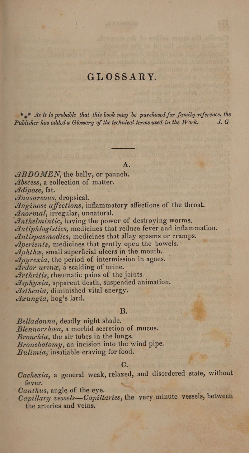 GLOSSARY. _* * Js it is probable that this book may be purchased for family reference, the Publisher has added a Glossary of the technical terms used in the Work. J.G A. ABDOMEN, the belly, or paunch. Abscess, a collection of matter: Adipose, fat. ; Alnasarcous, dropsical. Anginose affections, inflammatory affections of the throat. normal, irregular, unnatural. ‘Anthelmintic, having the power of destroying worms. Antiphlogistics, medicines that reduce fever and inflammation. Alntispasmodics, medicines that allay spasms or cramps. Alperients, medicines that gently open the bowels. Aphthx, small superficial ulcers in the mouth. ~ Apyrexia, the period of intermission in agues. Ardor urine, a scalding of urine. Arthritis, rheumatic pains of the joints. Asphyxia, apparent death, suspended animation. Asthenia, diminished vital energy. Azxungia, hog’s lard. B. Belladonna, deadly night shade. Bilennorrhea, a morbid secretion of mucus. Bronchia, the air tubes in the lungs. Bronchotomy, an incision into the wind pipe. Bulimia, insatiable craving for food. C. Cachexia, a general weak, relaxed, and disordered state, without fever. « Canthus, angle of the eye. Capillary vessels—Capillaries, the very minute vessels, between the arteries and veins. ¥ —