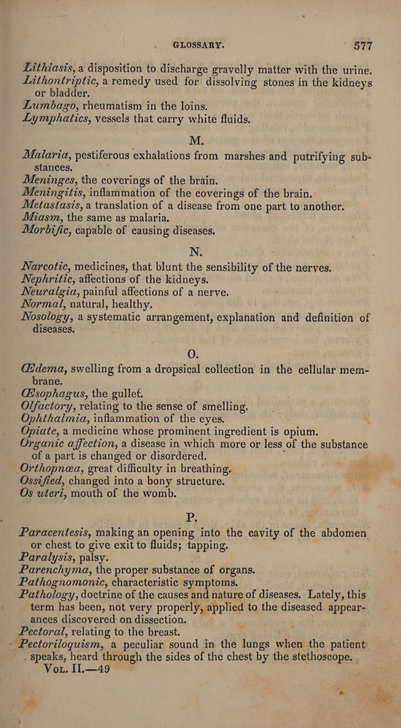 Lithiasis, a disposition to discharge gravelly matter with the urine. Lithontriptic, a remedy used for dissolving stones in the kidneys or bladder. Lumbago, rheumatism in the loins. Lymphaties, vessels that carry white fluids. M. Malaria, pestiferous exhalations from marshes and putrifying sub- stances. ; Meninges, the coverings of the brain. Meningitis, inflammation of the coverings of the brain. Metastasis, a translation of a disease from one part to another. Miasm, the same as malaria. Morbific, capable of causing diseases. N. Narcotic, medicines, that blunt the sensibility of the nerves. Nephritic, affections of the kidneys. Neuralgia, painful affections of a nerve. Normal, natural, healthy. Nosology, a systematic arrangement, explanation and definition of diseases. OF (Edema, swelling from a dropsical collection in the cellular mem- brane. @sophagus, the gullet. Olfactory, relating to the sense of smelling. Ophthalmia, inflammation of the eyes, Opiate, a medicine whose prominent ingredient is opium. Organic affection, a disease in which more or less of the substance of a part is changed or disordered. Orthopnea, great difficulty in breathing. Ossified, changed into a bony structure. Os uteri, mouth of the womb. P. Paracentesis, making an opening into the cavity of the abdomen or chest to give exit to fluids; tapping. Paralysis, palsy. Parenchyma, the proper substance of organs. Pathognomonic, characteristic symptoms. Pathology, doctrine of the causes and nature of diseases. Lately, this term has been, not very properly, applied to the diseased appear- ances discovered on dissection. Pectoral, relating to the breast. » Pectoriloquism, a peculiar sound in the lungs when the patient ‘speaks, heard through the sides of the chest by the stethoscope, | Vou. Il.—49