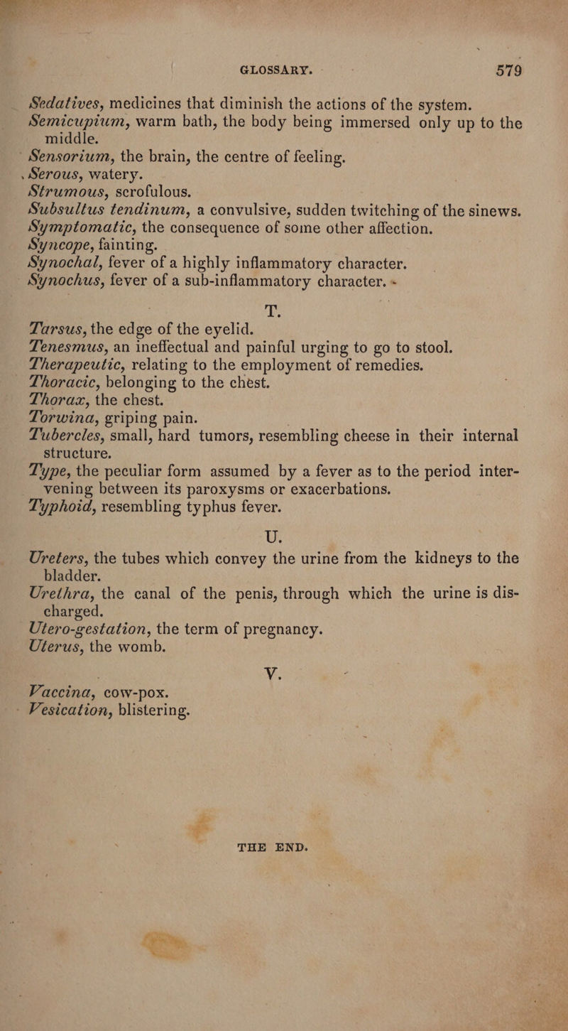 GLOSSARY. - oT 9 Sedatives, medicines that diminish the actions of the system. Semicuptum, warm bath, the body being immersed only up to the middle. Sensorium, the brain, the centre of feeling. , Serous, watery. Strumous, scrofulous. Subsultus tendinum, a convulsive, sudden twitching of the sinews. Symptomatic, the consequence of some other affection. Syncope, fainting. Synochal, fever of a highly inflammatory character. - Synochus, fever of a sub-inflammatory character. « | as Tarsus, the edge of the eyelid. Tenesmus, an ineffectual and painful urging to go to stool. Therapeutic, relating to the employment of remedies. _ Thoracic, belonging to the chest. Thorax, the chest. Torwina, griping pain. Lubercles, small, hard tumors, resembling cheese in their internal structure. Type, the peculiar form assumed by a fever as to the period inter- vening between its paroxysms or exacerbations. Typhoid, resembling typhus fever. ue Ureters, the tubes which convey the urine from the kidneys to the bladder. Urethra, the canal of the penis, through which the urine is dis- charged. Utero-gestation, the term of pregnancy. Uterus, the womb. ve Vaccina, cow-pox. - Fesication, blistering. THE END.