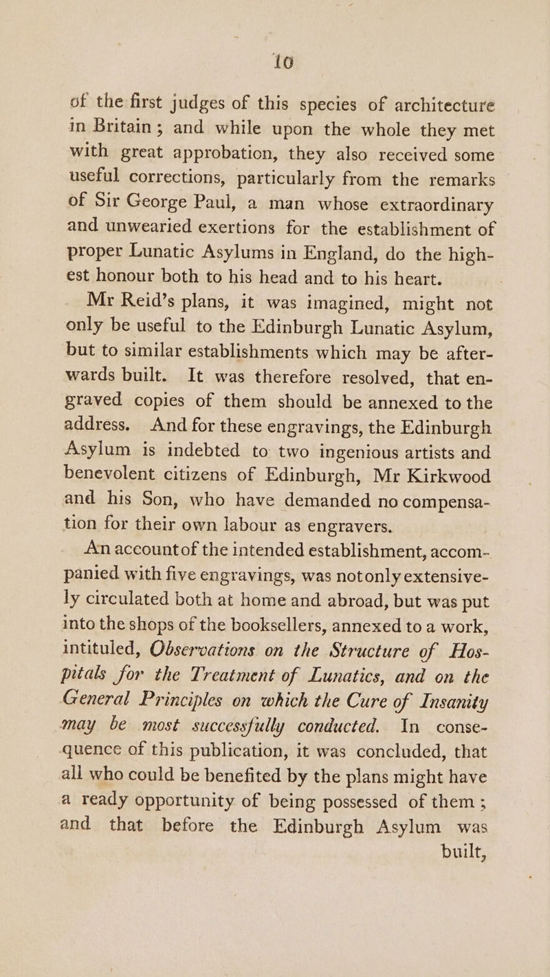 lo of the first judges of this species of architecture in Britain; and while upon the whole they met with great approbation, they also received some useful corrections, particularly from the remarks of Sir George Paul, a man whose extraordinary and unwearied exertions for the establishment of proper Lunatic Asylums in England, do the high- est honour both to his head and to his heart. Mr Reid’s plans, it was imagined, might not only be useful to the Edinburgh Lunatic Asylum, but to similar establishments which may be after- wards built. It was therefore resolved, that en- graved copies of them should be annexed to the address. And for these engravings, the Edinburgh Asylum is indebted to two ingenious artists and benevolent citizens of Edinburgh, Mr Kirkwood and his Son, who have demanded no compensa- tion for their own labour as engravers. An account of the intended establishment, accom- panied with five engravings, was notonly extensive- ly circulated both at home and abroad, but was put into the shops of the booksellers, annexed to a work, intituled, Observations on the Structure of Hos- pitals for the Treatment of Lunatics, and on the General Principles on which the Cure of Insanity may be most successfully conducted. In conse- quence of this publication, it was concluded, that all who could be benefited by the plans might have a ready opportunity of being possessed of them ; and that before the Edinburgh Asylum was built,