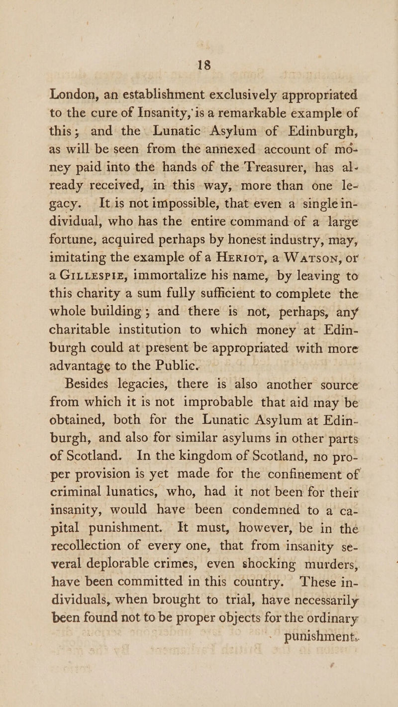 London, an establishment exclusively appropriated to the cure of Insanity, isa remarkable example of this; and the Lunatic Asylum of Edinburgh, as will be seen from the annexed account of mo- ney paid into the hands of the ‘Treasurer, has al- ready received, in this way,-more than one le- gacy. Itis not impossible, that even a single in- dividual, who has the entire command of a large fortune, acquired perhaps by honest industry, may, imitating the example of a Herrot, a Watson, or a GILLESPIE, immortalize his name, by leaving to this charity a sum fully sufficient to complete the whole building ; and there is not, perhaps, any charitable institution to which money at Edin- burgh could at present be appropriated with more advantage to the Public. Besides legacies, there is also another source from which it is not improbable that aid may be obtained, both for the Lunatic Asylum at Edin- burgh, and also for similar asylums in other parts of Scotland. In the kingdom of Scotland, no pro- per provision is yet made for the confinement of criminal lunatics, who, had it not been for their insanity, would have been condemned to a ca- pital punishment. It must, however, be in the recollection of every one, that from insanity se- veral deplorable crimes, even shocking murders, have been committed in this country. These in- dividuals, when brought to trial, have necessarily been found not to be proper objects for the ordinary punishment.