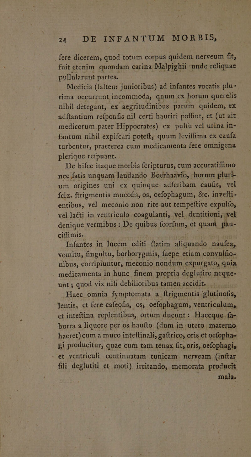 . fere dicerem, quod totum corpus quidem nerveum fit, fuit etenim. quondam carina Male en unde reliquae pullularunt partes. Medicis (faltem junioribus) ad infantes vocatis plu- | rima occurrunt incommoda, quum ex horum querelis nihil detegant, ex aegritudinibus parum quidem, ex adítantium refponfis nil certi hauriri poffint, et (ut ait medicorum. pater Hippocrates) ex pulíu vel urina in- fantum nihil expifcari poteft, quum leviffima ex caufa turbentur, praeterea cum medicamenta fere omnijgena plerique refpuant. . De hifce itaque morbis fcripturus, cum accuratiffimo nec fatis unquam laudando Boerhaavio, horum pluri- um origines uni ex quinque adfcribam caufis, vel Íciz. ftrigmentis mucofis, os, oefophagum, &amp;c. invefti- entibus, vel meconio non rite aut tempeftive expulfo, vel lacti in ventriculo coagulanti, vel dentitiomi, vel denique vermibus : De quibus fcorfum, et quam pau- ciffimis. Infantes in lücem editi fatim aliquando naufea, vomitu, fingultu, borborygmis, faepe etiam convulfio- nibus, corripiuntur, meconio nondum expurgato, quia, . medicamenta in hunc finem propria deglutire neque- unt ; quod vix nili debilioribus tamen accidit. Haec omnia fymptomata a ftrigmentis glutinofi 185 . lentis, et fere cafeofis, os, oefophagum, ventriculum; et inteftina replentibus, ortum ducunt: Haecque. fa- burra a liquore per os haufto (dum in utero materno haeret) cum a muco inteftinali, gaítrico; oris et oefopha- gi producitur, quae cum tam tenax fit, oris, oefophagis. .'et ventriculi continuatam tunicam nerveam (inftar fili deglutiti et moti) irritando, memorata producit mala.