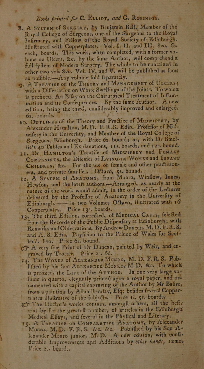 Eco  | Ei . Jiooks brinted for C. Evviot, and G. RoniNsON. 'B. A Svsvewr of SuzGeny, by Benjamin Bell; Member of tlié Royal College of Sürgeous, one of the Sürgeons to the Royal ^ aürmary, and Fellow of'the Royal Society of. Edinburgh. Iluftrated with Copperplates. - Vol. I. 1I. and III. 8vo. 65. each, boarda, l'his work, when completed; with a former vo- lume oa Ulcers, &amp;c.. by the fame Author, will comprehend a fall fyftem of Modern Bargery. The whole to be contained in. other two vols 8/0. Vol. IV. and V. will be publifhed as foot .. 'e8 poffible.— Any volume fold feparately. T7 $9. A TaEATISE 00 the TugoRYv and MasacEntNT of Urcras; with a Differtation on White Swéllings of the Joints. o which is prefixed, Au Effay on the Chirurgical Treatment of Infíam- '^gnarion and its Confequences. Dy the fame Author. A new edition, being the third, confiderably improved aud enlarged. 6s. boards. .— UTVAET | | A4. . ao. OvrLiNESs of the Theory and Pra&amp;ice of MipwirsRv, by Alexander Hamilton, M. D. F. R. S. Edin.- Profeffor of Mid- wifery in the Univerfity, and Meniber of the Royal College of Surgeons, Ediaburgh. Price 6s. bound; or, with Dr Smel-- lies 40 Tables and Explanations, 1 £s. boards; and 125. bound. - at Dr HamuLros/s Trestife of Mipwiregvy and FEMALE .. CowPraixTS, the Difeafes of Lyixc-18-Wowzssz and IurAuT | CuipbREN, &amp;e.. For the vfe, of female and other pra&amp;tition- . era, and private families, .. Octavo, 55. bound. * - Hewfon, and the lateít authors.—A.rranged, a8 nearly as the ^ pature of the work would admit, in the order of the Le&amp;ures delivered by the Profeffor of. Anatomy iu the Univerfity of Édinburgh.——In. two Volumes O&amp;avo, illu&amp;rated with 16 . Copperplates, Price 13$. boards, SEU bu0p 33. The third Edition, corrected, of MsnpicAL Caszs, fele&amp;ed from tbe Records of the Public Difpenfary at Edinburgh ; with Remarks and Obfervations, Dy Andrew Duncan, M. D. F. R. 8 and A. S. Edie. Phyfician to the Prince of Wales for Seot- . lend. 8vo. Price 6s. bound. Mower us - WF A very fine Print of Dr Duncan, painted by Weir, and en- . graved by ''rotter, Price 28. 80. n. oro ES 14. The Wanxs of Arrxaupsg Moxazo, M. D. F.R.S. Pub- - Rifhed by his Son Azrxanptü Moxno, M.D. &amp;c. 'T'o whicli is prefixed, the Lirz of the Avruon. In one very large vo- lume in quarto, elegantly printed upon a royal paper, and or- namented with a capital engraving of the Author by Mr Balires from a painting by Allan Ramfay, Efq; befides feveral Copper- | plates illuftrative of tlie fubjcQte. Price 11. 5$; boards; — (P The Do&amp;or's works contain, amongft othérs, all the beft; and by fer the greatc(t number, of articles in tbe Edinburgh Medical Effays, and feveral in the Phyfical and Literary. 15. A TnasaTisB on CowpARATIVE ÁNATOMTY, hy Alexauder Monro, M... F. R. S. &amp;e. &amp;c. Publifhed by his Son A« lexander Monro junior, .M. D... A néw edition; with confi- derable Ímprovemegts and Additions by ofer bandr, 12mos Price 2s. boards. 1