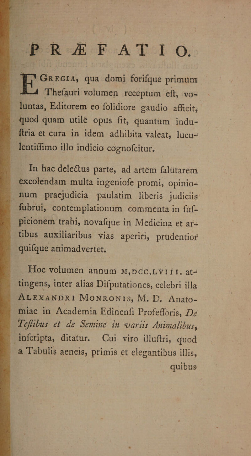 PRAEFATIO. Ga kata; qua domi forifque primum. ! Thefauri volumen receptum eft, vo- luntas, Editorem eo folidiore gaudio afficit; . quod quam utile opus fit, quantum indu- flria et cura in idem adhibita valeat, lucu- lentiffimo illo indicio cognofcitur. In hac dele&amp;us parte, ad artem falütarem excolendam multa ingeniofe promi, opinio- num praejudicia paulatim liberis judiciis fubrui, contemplationum commenta in füf- picionem trahi, novafque in Medicina et ar- tibus auxiliaribus vias aperiri, prudentior quifque animadvertet. Hoc volumen annum w,pnGC,LvI fr. at- tingens, inter alias Difputationes, celebri illa ALEXANDRI MoNRoNis, M. D. Anato- miae in Academia Edinenfi Profefforis, Dez Tzflbus et de Semine in variis Animalibus, dnfcripta, ditatur. Cui viro illuftri, quod a. Tabulis aeneis, primis et clegantibus illis, | quibus
