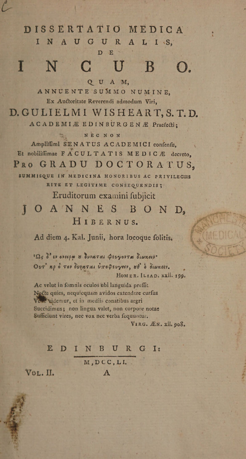 BE o or E NC i^n O. QUA M, ANNUENTE SUMMO NUMINE, Ex Auctoritate Reverendi admodum Viri, ACADEMIJ EDINBURGE N /E Praefedi; YS NEC NON ud Amplifimi SENATUS ACADEMICI confenfü, » Et nobilifimee F ACUL TATIS MEDICA.JE decreto, PuRo GRADU DOCTORATUS, $UMMISQUE IN MEDICINA HONORIBUS AC PRIVILEGIIS RITE ET LEGITIME CONSEQUENDIS$5 Eruditorum examini fubjicit BO A'NNE:S BOO ND HIBERNUSs. Ad diem 4. Kal. Junii, hora locoque folitis, 'Qc 2 0 oyepo &amp; Dua Te QivyoyTe Quei Ovc xp 0 TOY Poire UzoQsvyety, gÜ 5 Quxeiv. , HoM E &amp;. IL rAD. xxii. 199. Ac velut in fomnis oculos ubi languida preffit : € quies, nequicquam avidos extendere curfus Xidemur, et in mediis conatibus aegri Succidimuss; non lingua valet, non corpore notae Bufficiunt vires, nec vox nec verba fequuntur. V1RG. JEN. xii, 908. END I N'B.U-R- G- li M,DCC,LI.