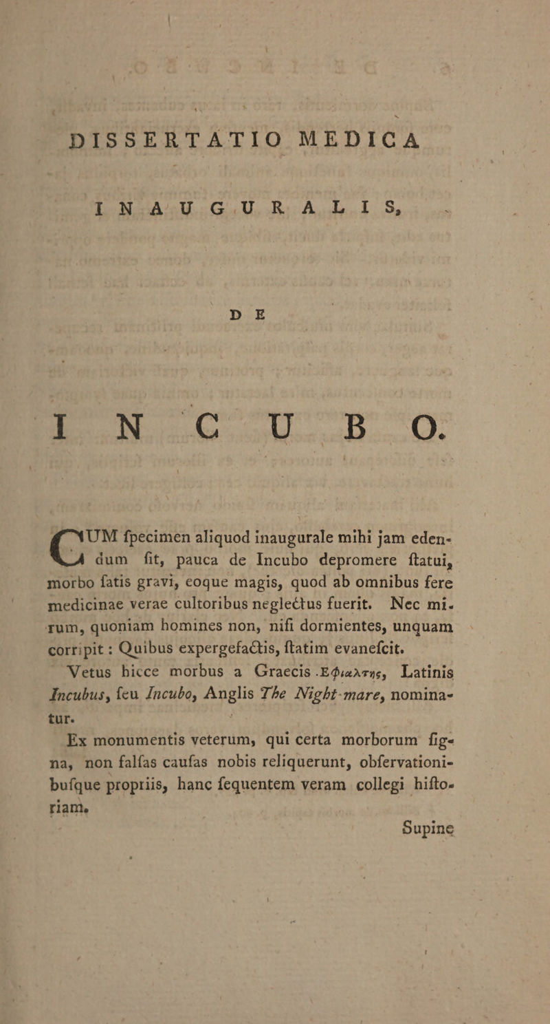 IN AU GUR ALIS, EL GC OT.ms.-0. f YUM fpecimen aliquod inaugurale mihi jam eden- -À dum fit, pauca de Incubo depromere ftatui, morbo fatis gravi, eoque magis, quod ab omnibus fere medicinae verae cultoribus neglectus fuerit. Nec mi. rum, quoniam homines non, nifi dormientes, unquam corripit : Quibus expergefacts, ftatim evanefcit. Vetus hicce morbus a Graecis E$ur5, Latinis Incubus, feu /ncubo, Anglis 7he JVigbt-mare, nomina- tur. Ex monumentis veterum, qui certa morborum fig- na, non falías caufas nobis reliquerunt, obfervationi- bufque propriis, hanc fequentem veram collegi hifto- riam, Supine