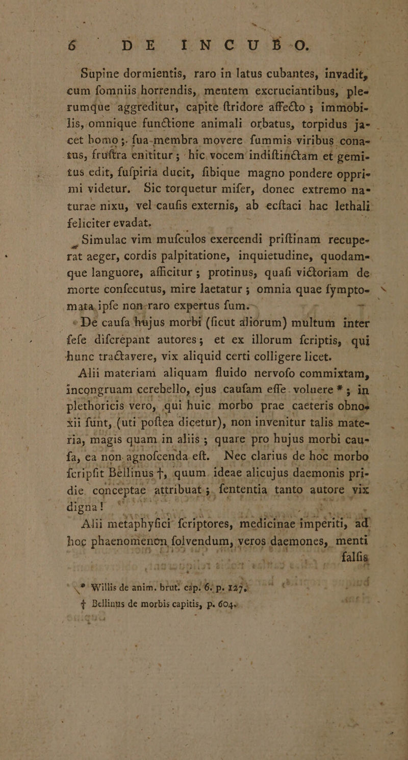 ho E Bo DE LN OOIUSEÓ: M - — Supine dormientis, raro in latus cubantes, invadit, cum fomniis horrendis,. mentem excruciantibus, ple- rumque aggreditur, capite ftridore affecto ; immobi- lis, omnique functione animali orbatus, torpidus ja- cet homo ;. fua- membra movere. fummis viribus cona- tus, früfira enititur ; hic. vocem. indiftincdtam. et gemi- tus edit, fufpiria ducit, fibique magno pondere oppri« mi videtur. Sic torquetur mifer, donec extremo na- turae nixu, vel caufis externis, ab ecítaci hac lethali. feliciter evadat. Simulac vim mufculos exercendi priftinam recupe- rat aeger, cordis palpitatione, inquietudine, quodam- que languore, afficitur; protinus, quafi victoriam de morte confecutus, mire laetatur ; omnia vios fympto- mata, ipfe non-raro expertus fum.- T « De caufa huj us morbi (ficut aliorum) multum inter fefe difcrepant autores; et ex illorum fcriptis, qui hunc tractavere, vix aliquid certi colligere licet. Alii materiam aliquam fluido nervofo commixtam, incongruam cerebello, ejus caufam effe. voluere * ; in plethoricis vero, qui huic. morbo prae caeteris obnos- xii funt, (uti poftea dicetnr), non invenitur talis mate- ria, magis quam in aliis ; quare pro hujus morbi cau- fa, ea non. agnofcenda its Nec clarius de hoc morbo fcripfit | Béllinus 1, quum. ideae alicujus daemonis pri- die. conceptae attribuat ; 5. , fententia tanto autore yix digna! NUT * Y Alii Joan. dde edt medicinae impériti, ET. hoc phaenomenen V ei veros daemones. menti | ANDRE t5: falfis T * &amp; iud [./ .* Willis deanim. brut cáp. 6p. 1229. ^ 5 — 1 Bellinus de morbis capitis, p. 604» T 474 VÀ -
