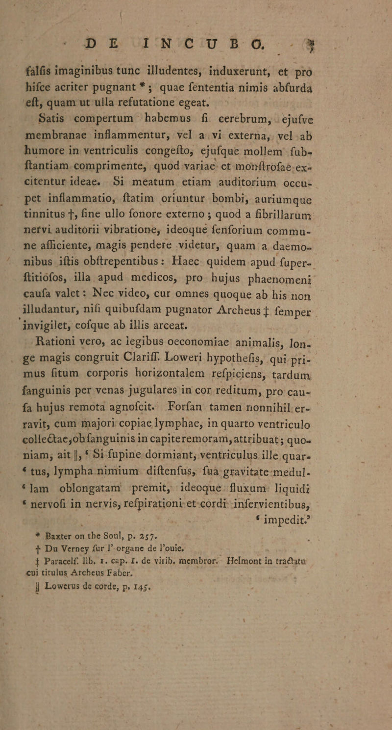 - falis imaginibus tunc illadentes, induxerunt, et pro hifce acriter pugnant *; quae fententia nimis abfurda eft, quam ut ulla writ egeat. Satis compertum habemus fi cerebrum, . ejufve membranae inflammentur, vel a. vi externa, vel ab humore in ventriculis congeíto, ejufque mollem fub- ftantiam comprimente, quod. variae. et monftrofae-ex- citentur ideae. 5i meatum etiam auditorium occu- pet inflammatio, ftatim oriuntur bombi, auriumque tinnitus T, fine ullo fonore externo ; quod a fibrillarum nervi auditorii vibratione, ideoque fenforium commu- ne afficiente, magis pendere videtur, quam a daemo- ^ mibus iftis obítrepentibus: Haec quidem apud fuper-. ftitiofos, illa apud medicos, pro hujus phaenomeni caufa valet: Nec video, cur omnes quoque ab his non Alludantur, nifi quibufdam pugnator Archeus f femper . invigilet, eofque ab illis arceat. Rationi vero, ac iegibus oeconomiae ani maliel lon- ge magis congruit Clariff. Loweri hypothefis, qui pri-- mus fitum corporis horizontalem refpiciens, tardum fanguinis per venas jugulares in cor reditum, pro cau- fa hujus remota agnofcit. Forfan tamen nonnihil er- ravit, cum majori copiae lymphae, in quarto ventriculo colle&amp;tae,ob fanguinis in capiteremoram,attribuat ; quo« niam; ait |, * $i fupine dormiant,. ventriculus ille quar- * tus, lympha nimium. diítenfus, fua gravitate: Tmedul- * am oblongatam premit, ideoque: fluxum: liquidi * nervofi in nervis refpirationi et-cordi infervientibus, * impedit? * Baxter on the Soul, p. 257. T Du Verney für l' organe de l'ouie. i Paracelf. lib, 1. cap. I. de virib. membror. - Helmont i in tractata cui titulus Archeus Faber. ij Lowerus de corde, p. 145.