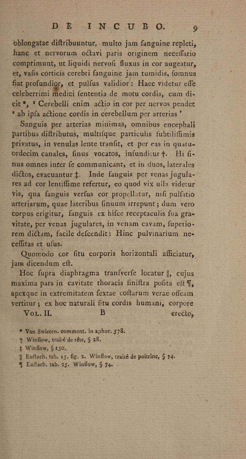 MEM ROS Gp SQ.» z oblongatae diftribuuntur, multo jam fanguine repleti, hanc et nervorum octavi paris originem necefífario comprimunt, ut liquidi nervoíi fluxus in cor augeatur, et, vafis corticis cerebri fanguine jam tumidis, fomnus fiat protundiay, et pulfus validior: Haec videtur effe celeberrimi medici fententia de motu cordis, cum di- . cit *, * Cerebelli enim actio in cor per nervos pendet * ab ipía actione cordis in cerebellum per arterias? Sanguis per arterias minimas, omnibus encephali partibus diftributus, multifque particulis fubtiliffimis privatus, in venulas lente tranfit, et per eas in quatu- ordecim canales, finus vocatos, infunditur T. Hi fi- nus omnes inter fe communicant, et in duos, laterales dictos, evacuantur f. Inde fanguis per venas jugula- res ad. cor lentiffime refertur, eo quod vix ulla videtur vis, qua fanguis verfus cor propellatur, nifi pulfatio arteriarum, quae lateribus finuum irrepunt ; dum vero corpus erigitur, fanguis ex hifce receptaculis fua gra- vitate, per venas jugulares, in venam cavam, fuperio- rem dictam, facile defcendit: Hinc pulvinarium ne- ceffitas et ufus. | Quomodo cor fitu corporis horizontali afficiatur, jam dicendum eft. | Hoc fupra diaphragma traníverfe locatur |, cujus maxima pars in cavitate thoracis finiftra pofita eft , apexque in extremitatem fextae coftarum verae offeam vertitur; ex hoc naturali ftu cordis humani, corpore Vor. II. Is erecto, * Van Swicten. comment. in aphor. 578. ^ Winflow, traité de téte, $ 28. t Winflow, $130. || Euftach. tab. 15. fig. 2. Winflow, traité de poitrine, $ 74. € Euftach. tab. 25. Winílow, $ 74.
