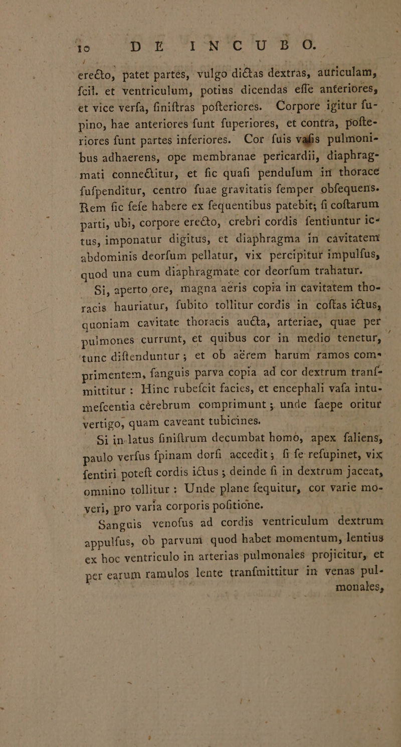 , erecto, patet partes, vulgo dictas dextras, a iéitéalit fcil. et ventriculum, potims dicendas effe anteriores; et vice verfa, finiftras pofteriores. Corpore igitur fu-- pino, hae anteriores funt fuperiores, et contra, pofte- riores funt partes inferiores. Cor fuis vafis pulmoni- bus adhaerens, ope membranae pericardii, diaphrag- mati conne&amp;itur, et fic quafi pendulum im thorace fufpenditur, centro fuae gravitatis femper obfequens. Rem fic fefe habere ex fequentibus patebit; fi coftarum parti, ubi, corpore erecto, crebri cordis fentiuntur ic- tus, imponatur digitus, et diaphragma in cavitatem abdominis deorfum pellatur, vix percipitur impulfus, quod una cum diaphragmate cor deorfum trahatur. Si, aperto ore, magna aeris copia in cavitatem tho- facis hauriatur, fubito tollitur cordis in coftas ictus, quoniam cavitate thoracis aucta, arteriae, quae per pulmones currunt, et quibus cor in medio tenetur, tunc diftenduntur; et ob a&amp;rem harum ramos com* primentem, fanguis parva copia ad cor dextrum tranf- mittitur: Hinc rubefcit facies, et encephali vafa intu-- meícentia cérebrum comprimunt ; unde faepe orituf vertigo, quam caveant tubicines. Si in.latus finiflirum decumbat homo, apex ind paulo verfus fpinam dorfi accedit; fife refupinet, vix fentiri poteft cordis ictus ; deinde fi in dextrum Jaceat, omnino tollitur : ; Unde plane fequitur, cor varie mo- veri, pro varia corporis pofitione. Sanguis venofus ad cordis ventriculum dextrum appulfus, ob parvum quod habet momentum, lentius ex hoc ventriculo in arterias pulmonales proJicitur, et per earum ramulos lente tranfmittitur in venas pul- monales,