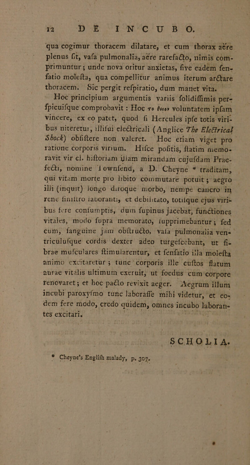 d 9$ &amp; fowUelg B6, qua cogimur thoracem dilatare, et cum tborax aére- plenus fit, vafa pulmonalia, aére rarefaCto, nimis com- primuntur ; unde nova oritur anxietas, five eadem fen- fatio molefta, qua compellitur animus iterum ar&amp;tare thoracem. $Sic pergit refpiratio, dum manet vita. - Hoc principium argumentis variis folidiffimis per- fÍpicuifque comprobavit : Hoc co £«e» voluntatem ipfam vincere, ex eo patct, quod fi Hercules ipfe totis viri- bus niteretur, illifui electricali (Anglice 77e Eletirical Shock) obfiftere non valeret. Hoc etiam viget pro ratione corporis vinum. — Hifce pofitis, ftatim memo- ravit vir cl. hiftoriam Jiam mirandam cajufdam Prae- fe&amp;i, nomine downfend, a D. Cheyne * traditam, qui vitam morte pro hbito commutare potuit 5 aegro il: (inquit) longo diroque morbo, nempe carcro in rene finito iaboranti, et debiiitato, totique ejus viri- bus fere confumptis, dum fupinus jacebat, functiones vitales, modo fopra memorato, iupprimebantur ; fed cum, fanguine Jam obítruGo, vaia pulmonalia ven« ' triculufque cordis dexter adeo turgefcebant, ut fi-- brae mufculares ftimularentur, et fenfatio illa molefta animo exctaretür ; tunc corporis ille cuftos flatum aurae vitalis ultimum exeruit, ut foedus cum corpore renovaret; et hoc pacto revixit aeger. Xegrüm illum incubi paroxyfmo tunc laboraffe mibi videtur, et eo- dem fere modo, credo quidem, omnes incubo ieborab- tes excitari, SCHOLIA. ? Cheyne's Englifh malady, p. 307.