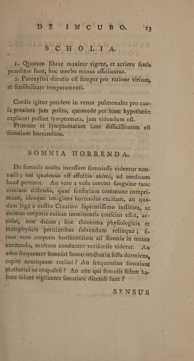 OR UIUNVe'u $'U6 a4 EN LO S Ha4Q nh lu 1. Quorum fibrae maxime vigent, et acriore fenfu praeditae funt, hoc morbo minus afficiuntur. 2. Paroxyími duratio eft femper j pro ratione virium, 'et fenfibilitate temperamenti. Cordis igitur pondere in venas pulmonales pro cau- Ía proxinía jam pofito, quomodo per hanc hypothéfin explicari poffint fymptomata, jam videndum eft. Primum: et fymptomatum fane difficillimum eft fomnium horrendum. SOMNIA HORREND A. . De fomniis multa incaffum fomniaffe videntur non- nulli; (ed quatenus eft affectio animi, ad. medicum haud pertinet. An vero a vafis cerebri fanguine tunc nimium diftenfis, quae fenforium commune compri- mant, ideoque i imagines horrendas excitarit, an qua- dam legé a noftto Creatore fapientiffimo infüituta, ut animus corporis ruinae imminentis confcius effet, ac- cidat, non dicam; hoc theorema phyfiologicis. et metapliyficis periioribus folvendum relinquo ; fi. , tum vero corporis horizontalem ad fomnia in mente excitanda, multum conducere verifimile videtur. An adeo frequenter fomniat liomo erectusin fella dormiens, capite neutiquam reclini ? An frequentius fomniant plethorici et crapulofi? An non qui femniis fidem ha- bere folent vigilantes fomniare dicendi funt ? SENSUS