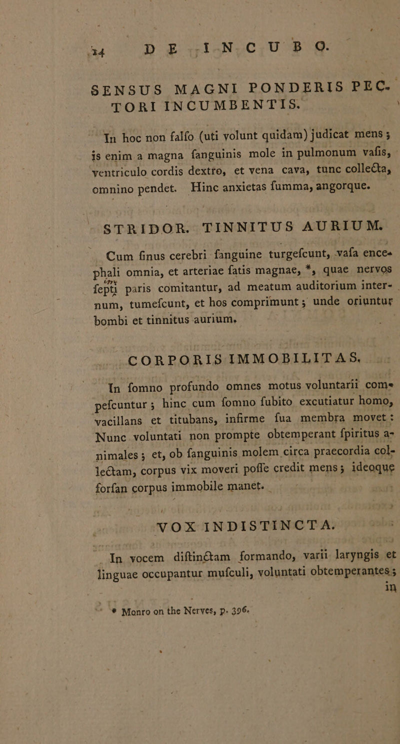 SENSUS MAGNI PONDERIS PEC. TORI INCUMBENTIS. In hoc non falfo (uti volunt quidam) judicat mens ; is enim a magna fanguinis mole in pulmonum vafis, - ventriculo cordis dextro, et vena cava, tunc collecta, omnino pendet. Hinc anxietas fumma, angorque. STRIDOR. TINNITUS AURIUM. Cum finus cerebri fanguine vurgeícunt, vafa ence» phali omnia, et arteriae fatis magnae, *, quae nervos fepti pàris comitantur, ad meatum auditorium inter- num, tumefcunt, et hos comprimunt ; ; unde oriuntur bombi et tinnitus aurium. CORPORIS IMMOBILIT A S8. In fomno profundo omnes motus voluntarii come pefcuntur; hinc cum fomno fubito excutiatur homo, vacilans et titubans, infirme fua membra movet: Nunc voluntati non prompte obtemperant fpiritus ; a- nimales ; et, ob fanguinis molem circa praecordia col- lectam, corpus vix moveri poffe credit mens; D ideoque forfan corpus immobile manet. | NVOX INDISTINCT A. ko vocem diftin&amp;am formando, varii larybgis;i et linguae occupantur mufculi, voluntati obtemperantes 5 in ^ '* Monro on the Nerves, p. 396.